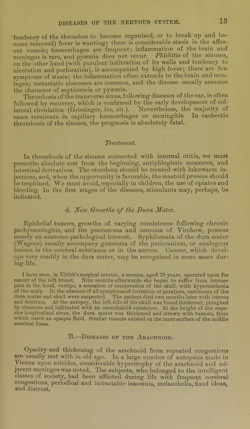 tendency of the thrombus to become organized, or to break up and be- come removed) fever is wanting; there is considerable stasis in the affer- ent vessels; luemorrhages are frequent; inflammation of the brain and meninges is rare, and pymmia does not occur. Phlebitis of the sinuses, on the other hand (with' purulent infiltration of its walls and tendency to ulceration and Perforation), is accompanied by high fever; there are few Symptoms of stasis; the inflammation offen extends to the brain and men- inges; metastatic abscesses are common, and the disease usually assumes the character of septiesemia or pyremia. Thrombosis of the transverse sinus, following diseases of the ear, is often followed by recovery, which is confirmed by the early development of col- lateral circulation (Griesinger, loc. cit.). Nevertheless, the majority of cases terminate in capillary haemorrhages or meningitis. In cachectic thrombosis of the sinuses, the prognosis is absolutely fatal. Treatment. In thrombosis of the sinuses connected with internal otitis, we must prescribe absolute rest from the beginning, antiphlogistic measures, and intestinal derivatives. The otorrhoea should be treated with lukewarm in- jections, and, when the opportunity is favorable, the mastoid process should be trephined. We must avoid, especially in children, the use of opiates and bleeding. In the first stages of the diseases, stimulants may, perhaps, be indicated. d. New Growths of the Dura- Mater. Epithelial tumors, growths of varying consistence following chronic pachymeningitis, and the psammoma and osteoma of Yirchow, possess merely an anatomo-pathological interest. Syphilomata of the dura mater (Wagner) usually accompany gummata of the pericranium, or analogous lesions in the cerebral substance or in the nerves. Cancer, which devel- ops very readily in the dura mater, may be recognized in some oases dur- ing life. I have seen, in Ulrich’s surgical Service, a woman, aged 70 years, operated upon for cancer of the left breast. Nine months afterwards she began to suffer from intense pain in the head, vertigo, a Sensation of compression of the skull, with hypertesthesia of the scalp. In the absence of all Symptoms of irritation or paralysis, carcinoma of the dura mater and skull were suspected. The patient died two months later with icterus and delirium. At the autopsy, the left side of the skull was found thickened, ploughed by channels and infiltrated with an enceohaloid substance. At the height of the Supe- rior longitudinal sinus, the dura mater was thickened and strewn with tumors, from which oozed an opaque fluid, Similar tumors existed on the inner surface of the middle cerebral fossa. B.—Diseases op the Arachnoid. Opacity and thickening of the arachnoid from repeated congestions are usually met with in old age. In a large number of autopsies made in Vienna upon suicides, considerable hypertrophy of the arachnoid and ad- jacent meninges was noted. The subjects, who belonged to the intelligent classes of society, had been afflicted during life with frequent cerebral congestions, periodical and intractable insomnia, melancholia, fixed ideas, and distrust.