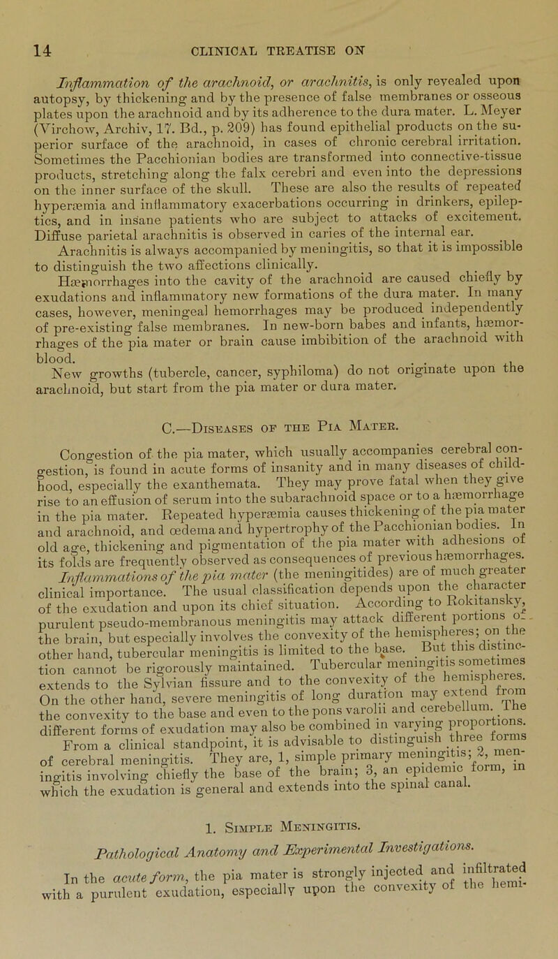 Inflammation of tlie arachnoid, or arachnitis, is only revealed upon autopsy, by thickening and by the presence of false membranes or osseous plates upon the arachnoid and by its adherence to the dura mater. L. Meyer (Virchow, Archiv, 17. Bd., p. 209) has found epithelial products on the Su- perior surface of the arachnoid, in cases of chronic cerebral irritation. Sometimes the Pacchionian bodies are transformed into connective-tissue products, Stretching along the falx cerebri and even into the depressions on the inner surface of the skull. These are also the results of repeated hypenemia and inHammatory exacerbations occurring in drinkers, epilep- tics, and in insane patients who are subject to attacks of excitement. Diffuse parietal arachnitis is observed in caries of the internal ear. Arachnitis is always accompanied by meningitis, so that it is impossible to distinguish the two affections clinically. Haefnorrhages into the cavity of the arachnoid are caused chiedy by exudations and inflammatory new formations of the dura mater. In inany cases, however, meningeal hemorrhages may be produced independently of pre-existing false membranes. In new-born babes and infants, haemor- rhages of the pia mater or brain cause imbibition of the arachnoid with blood. _ . . , New growths (tubercle, cancer, syphiloma) do not onginate upon the arachnoid, but Start from the pia mater or dura mater. Congestion of the pia mater, which usually accompanies cerebral con- n-octinn is fnnnd in acute forms of insanity and in many diseases of ein d- C.-—ÜIST5ÄSES OE THE PlA MaTEE. 1. Simple Meningitis. Pathological Anatomy and Experimental Investigations. In the acute form., the pia mater is with a purulent exudation, especially