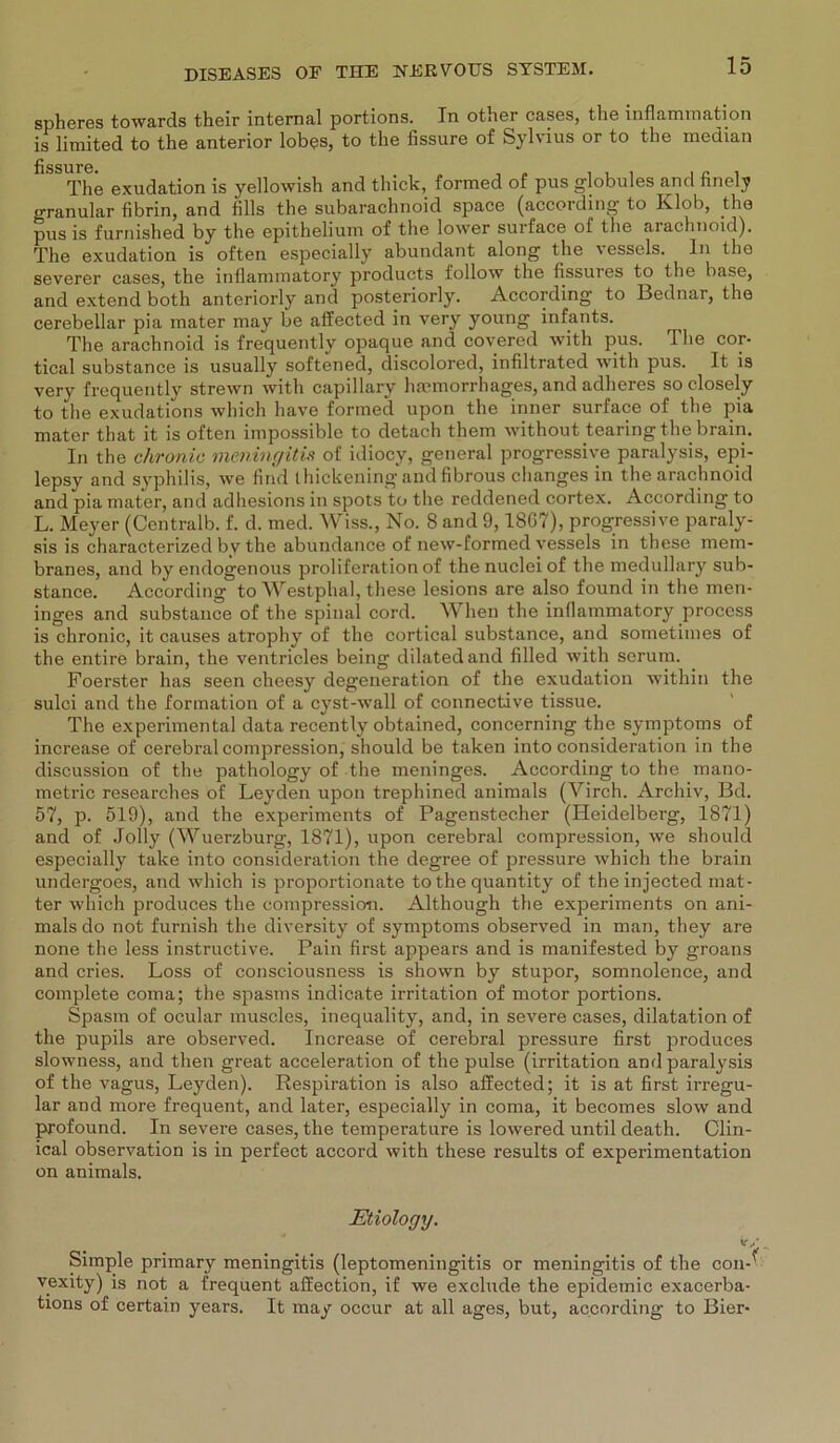spheres towards t.heir internal portions. In other cases, the inflamination is limited to the anterior lobes, to the fissure of Sylvius or to the median fissure. The exudation is yellowish and thick, formed of pus globules and finely granulär fibrin, and fills the subarachnoid space (aooording to Klob, the pus is furnished by the epithelium of the lower surface of the arachnoid). The exudation is often especially abundant along the vessels. ln the severer cases, the inflammatory products follow the fissures to the base, and extend both anteriorly and posteriorly. According to Bednar, the cerebellar pia mater may be affected in very young infants. The arachnoid is frequently opaque and covered with pus. The cor- tical substance is usually softened, discolored, infiltrated with pus. It is very frequently strewn with capillary hannorrhages, and adheres so closely to the exudations which have formed upon the inner surface of the pia mater that it is often impossible to detach thern without Hearing the: brain. In the chronic meningitis of idiocy, general progressive paralysis, epi- lepsy and Syphilis, we find ihickening and fibrous changes in the arachnoid and pia mater, and adhesions in spots to the reddened cortex. According to L. Meyer (Ccntralb. f. d. med. Wiss., No. 8 and 9,18G7), progressive paraly- sis is characterized by the abundance of new-formed vessels in these mem- branes, and byendogenous proliferation of thenucleiof the medullary sub- stance. According toWestphal, these lesions are also found in the men- inges and substance of the spinal cord. When the inflammatory process is chronic, it causes atrophy of the cortical substance, and sometimes of the entire brain, the ventricles being dilatedand filled with serum. Foerster has seen cheesy degeneration of the exudation within the sulci and the formation of a cyst-wall of connective tissue. The experimental data recently obtained, concerning the Symptoms of increase of cerebral compression, should be taken into consideration in the discussion of the pathology of the meninges. According to the mano- metric researches of Leyden upon trephined animals (Virch. Archiv, Bd. 57, p. 519), and the experiments of Pagenstecher (Heidelberg, 1871) and of Jolly (Wuerzburg, 1871), upon cerebral compression, we should especially take into consideration the degree of pressure which the brain undergoes, and which is proportionate to the quantity of theinjected mat- ter which produces the compression. Although the experiments on ani- mals do not furnish the diversity of Symptoms observed in man, they are none the less instructive. Pain first appears and is manifested by groans and cries. Löss of consciousness is shown by stupor, somnolence, and complete coma; the spasms indicate irritation of motor portions. Spasm of ocular muscles, inequality, and, in severe cases, dilatation of the pupils are observed. Increase of cerebral pressure first produces slowness, and then great acceleration of the pulse (irritation and paralysis of the vagus, Leyden). Respiration is also affected; it is at first irregu- lär and more frequent, and later, especially in coma, it becomes slow and profound. In severe cases, the temperature is lowered until death. Clin- ical observation is in perfect accord with these results of experimentation on animals. Etiology. V/ Simple primary meningitis (leptomeningitis or meningitis of the con-? vexity) is not a frequent affection, if we exclude the epidemic exacerba- tions of certain years. It may occur at all ages, but, according to Bier-