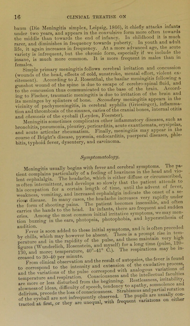 bäum (Die Meningitis simplex, Leipzig, 1866), it chiefly attacks infants under two years, and appears in the convulsive form more offen towards the middle than towards the end of infancy. In childhood it is much rarer, and diminishes in frequency towards puberty. In youth and adult life, it again increases in frequency. At a more advanced age, the acute variety is infrequent, but the chronic form, especially if we include the insane, is much more common. It is more frequent in males than m females. . . Simple primary meningitis follows cerebral Irritation and concussion (wounds of the liead, effects of cold, sunstroke, mental.effort, violent ex- citement). According to J. Rosenthal, the basilar meningitis following a gunshot wound of the spine is due to escape of cerebro-spinal fluid, and to the concussion thus communicated to the base of the brain. Accord- ing to Fischer, traumatic meningitis is due to irritation of the brain and its meninges by splinters of bone. Secondary meningitis appears in the vicinity of pachymeningitis, in cerebral Syphilis (Griesinger), Inflamma- tion and thrombosis of the sinuses, caries of the cranial bones, infernal otitis and chemosis of the eyeball (Leyden, Foerster). Meningitis sometimes complicates other inflammatory diseases, such as bronchitis pneumonia, pleurisy, pericarditis, acute exanthemata, erysipeias, and acute articular rheumatism. Finally, meningitis may appear in le course of Bright’s disease, pyaemia, endocarditis, puerperal diseases, ph e- bitis, typhoid fever, dysentery, and carcinoma. Symptomatology. Meningitis usually begins witli fever and cerebral Symptoms. The pa- tient complains particularly of a feeling of heaviness in the head and vio- lent cephalalgia. The headache, which is either diffuse or circumscnbed, isoftenPintermittent, and develops so slowly tliat the patient at^nds his occupation for a certain length of time, until the advent of fever, wealtness vomitino-, and increased cephalalgia mdicate the onset of a se- rioivs disease. In many cases, the headache increases very rapid ly under the form of shooting pains. The patient becomes insensible, and ofte carries the hands to the head. ln infants, there are frequent and sudden cries Among the most common initial imtative Symptoms, we may me - tion bu«“ng1ntheears,photopsia, photophobia, and hypermsthesia of aUdFewer is soon added to these initial Symptoms, and it is often pyeeeded bv chills which may however be absent. There is a prompt rise tei Seid in thLapidity of the pulse and these —nj ngh figures (Wunderlich, Kosenste,n.nd^yself)^ » long^ une (pulse,^ . _ 130, and more; temperature, 40-41 J-tm iesp j “eliSictl KÄ and the result of autopsies, the fever i, found to correspond to the intensity and extension of J delirium, precede the lose of consmousness. /t»b amus and part