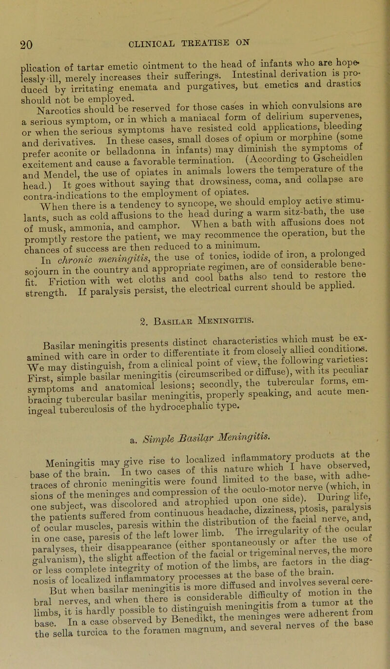 plication of tartar emetic ointment to the head of infants who are hop» lesslvill, merely increases their suffenngs. Intestmal derivation is pro- duced by irritating enemata and purgatives, but emetics and drastics should not be employed. / , , . . , . Narcotics should be reserved for those cases in which convulsions are a serious symptom, or in which a maniacal form of delirium supervenes, or when the serious Symptoms have resisted cold applications, bleeding and derivatives. In these cases, small doses of opmm or morphine (some prefer aconite or belladonna in infants) may dimimsh the Symptoms of excitement and cause a favorable termmation. (Accordmg to ^scheidlen and Mendel, the use of opiates in ammals lowers the temperature of the head ) It goes without saying that drowsiness, coma, and collapse are contra-indications to the employment of opiates. When there is a tendency to syncope, we should employ active stimu lants such as cold affusions to the head dunng a warm sitz-bath the use of musk, ammonia, and camphor. When a bath with affusions does not promptly restore the patient, we may recommence the Operation, but the chances of success are then reduced to a minimum. In chronic meningitis, the use of tonics, iodide of iron a prolonged soiourn in the country and appropnate regimen, are of considerable be fitJ Friction with wet cloths and cool baths also tendto restore the strengtli If paralysis persist, the electncal current should be applied. 2. Basilar Meningitis. Basilar meningitis presents distinct characteristics which must be ex- .mined with care in Order to differentiate it from closely allied conditio«. We may distinguish, from a clinical point of view the f°U^hnf simtde basilar meningitis (circumscnbed or diffuse), with lts pecuiia ^mptoms aiU anatomicaf lesions; seoondly, the tabercaUr forma em- brackig tubercular basilar meningitis properly speaking, and acute ingeal tuberculosis of the hydrocephalic type. a. Simple Basilar Meningitis. Meningitis may give rise to base of the brain. In two _ cases of this nature ^ traces of chronic meningitis were lx“] 04l0unotor nerve (which, in sions of the menmges and compression ot tue o rinrintr life of ocular muscles, paresis withi The irreguilarity of the ocular in one case, paresis of the left lowertob The”«g““ifL the use of paralyses, their dmappearanoe ( P^ or trigeminal nerves, the more ?4Stetfegri“' rf motion of the limbs -e factors^the diag- nosis of localized mäammatory proeessj at the base .M ^ b ^ But when basilar meningitis is more Hifficultv Qf motion in the bral nerves. and when there is considerable diffieulty 01‘»“umor at the limbs, it is hardly possible to were adherent from base. In a case observed by Benedikt, the men-t, f th bas0 the sella turcica to the foramen magnum, and several nerves