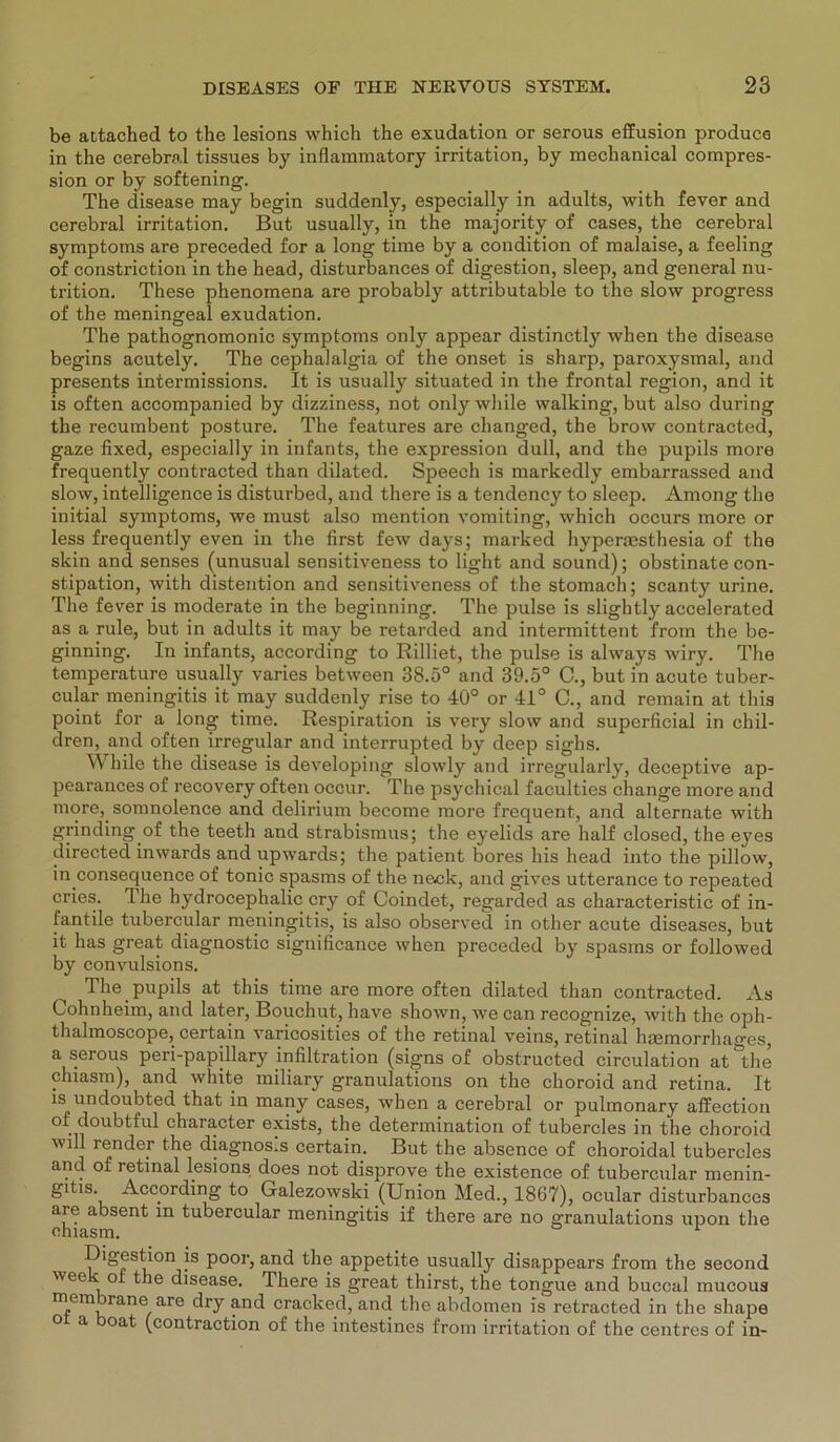 be attached to the lesions which the exudation or serous effusion produca in the cerebral tissues by inflammatory irritation, by mechanical compres- sion or by softening. The disease may begin suddenly, especially in adults, with fever and cerebral irritation. But usually, in the majority of cases, the cerebral Symptoms are preceded for a long time by a condition of malaise, a feeling of constriction in the head, disturbances of digestion, sleep, and general nu- trition. These phenomena are probably attributable to the slow progress of the meningeal exudation. The pathognomonic Symptoms only appear distinctly when the disease begins acutely. The cephalalgia of the onset is sharp, paroxysmal, and presents intermissions. It is usually situated in the frontal region, and it is often accompanied by dizziness, not only while walking, but also during the recumbent posture. The features are changed, the brow contracted, gaze fixed, especially in infants, the expression dull, and the pupils more frequently contracted than dilated. Speech is markedly embarrassed and slow, intelligence is disturbed, and there is a tendency to sleep. Among the initial Symptoms, we must also mention vomiting, which occurs more or less frequently even in the first few days; marked hyperassthesia of the skin and senses (unusual sensitiveness to light and sound); obstinate con- stipation, with distention and sensitiveness of the stomach; scanty urine. The fever is moderate in the beginning. The pulse is sligbtly accelerated as a rule, but in adults it may be retarded and intermittent froin the be- ginning. In infants, according to Rilliet, the pulse is always wiry. The temperature usually varies between 38.5° and 39.5° C., but in acute tuber- cular meningitis it may suddenly rise to 40° or 41° C., and remain at this point for a long time. Respiration is very slow and superficial in chil- dren, and often irregulär and interrupted by deep sighs. While the disease is developing slowly and irregularly, deceptive ap- pearances of recovery often occur. The psychical faculties change more and more, somnolence and delirium become more frequent, and alternate with gnnding of the teeth and strabismus; the eyelids are half closed, the eyes directed inwards and upwards; the patient bores his head into the pillow, in consequence of tonic spasms of the neck, and gives utterance to repeated cries. The hydrocephalic cry of Coindet, regarded as characteristic of in- fantile tubercular meningitis, is also observed in other acute diseases, but it has great diagnostic significance when preceded by spasms or followed by convulsions. The pupils at this time are more often dilated than contracted. As Cohnheim, and later, Bouchut, have shown, we can recognize, with the oph- thalmoscope, certain varicosities of the retinal veins, retinal hmmorrhages, a serous peri-papillary Infiltration (signs of obstructed circulation at°the chiasm), and white miliary granulations on the choroid and retina. It is undoubted that in many cases, when a cerebral or pulmonary affection of doubtful character exists, the determination of tubercles in the choroid will render the diagnosis certain. But the absence of choroidal tubercles and of retinal lesions does not disprove the existence of tubercular menin- gitis. According to Galezowski (Union Med., 1867), ocular disturbances are absent in tubercular meningitis if there are no granulations upon the chiasm. Digestion is poor, and the appetite usually disappears from the second wee i of the disease. There is great thirst, the tongue and buccal mucous ITfemi')rane/are cracked, and the abdomen is retracted in the shape ° a oat (contraction of the intestines from irritation of the centres of in-