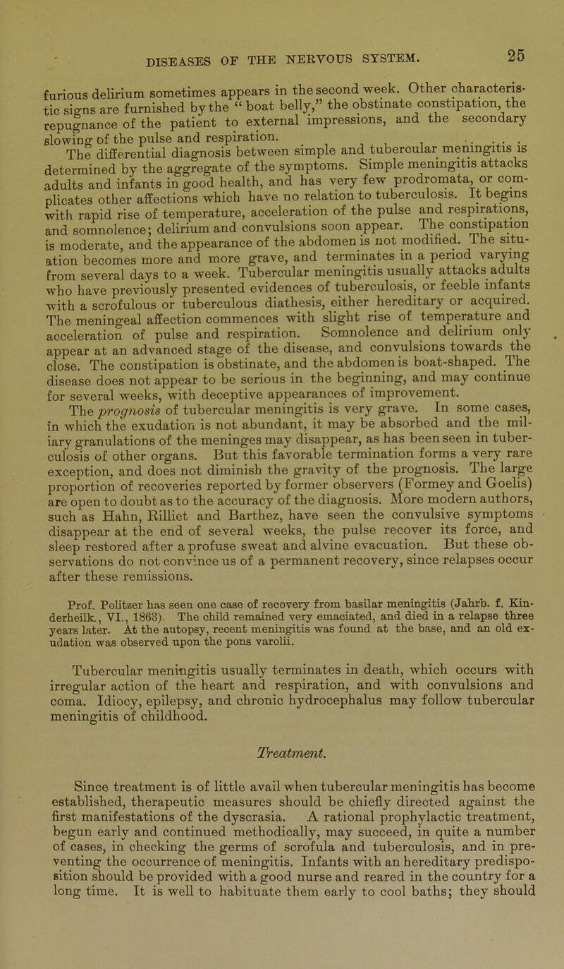 furious delirium sometimes appears in the second week. Other characteris- tic signs are furnished bytke “ boat belly,” the obstinate constipation the cepugnance of the patient to external impressions, and the secondary slowing of the pulse and respiration. .... The differential diagnosis between simple and tubercular meningitis is determined by the aggregate of the Symptoms. Simple meningitis attacks adults and infants in good health, and has very few prodromata, or com- plicates other affections which have no relation to tuberculosis. It begms with rapid rise of temperature, acceleration of the pulse and respirations, and somnolence; delirium and convulsions soon appear. The constipation is moderate, and the appearance of the abdomen is not modined. I he Situ- ation becomes more and more grave, and terminates in a period varying from several days to a week. Tubercular meningitis usually attacks adults who have previously presented evidences of tuberculosis, or feeble infants with a scrofulous or tuberculous diathesis, either hereditary or acquired. The meningeal affection commences with slight rise of temperature and acceleration of pulse and respiration. Somnolence and delirium onlj appear at an advanced stage of the disease, and convulsions towards the close. The constipation is obstinate, and the abdomen is boat-shaped. The disease does not appear to be serious in the beginning, and may continue for several weeks, with deceptive appearances of improvement. The prognosis of tubercular meningitis is very grave. In some cases, in which the exudation is not abundant, it may be absorbed and the mil- iary granulations of the meninges may disappear, as has been seen in tuber- culosis of other organs. But this favorable termination forms a very rare exception, and does not diminish the gravity of the prognosis. The large proportion of recoveries reported by former observers (Formey and Goelis) are open to doubt as to the accuracy of the diagnosis. More modern authors, such as Hahn, Rilliet and Barthez, have seen the convulsive Symptoms disappear at the end of several weeks, the pulse recover its force, and sleep restored after a profuse sweat and alvine evacuation. But these ob- servations do not convince us of a permanent recovery, since relapses occur after these remissions. Prof. Politzer has seen one case of recovery from basilar meningitis (Jahrb. f. Kin- derheilk., VI., 1863). The child remained very emaciated, and died in a relapse three years later. At tbe autopsy, recent meningitis was found at tbe base, and an old ex- udation was observed npon tbe pons varolii. Tubercular meningitis usually terminates in death, which occurs with irregulär action of the heart and respiration, and with convulsions and coma. Idiocy, epilepsy, and chronic hydrocephalus may follow tubercular meningitis of childhood. Treatment. Since treatment is of little avail when tubercular meningitis has become established, therapeutic measures should be chiefly directed against the first manifestations of the dyscrasia. A rational prophylactic treatment, begun early and continued methodically, may succeed, in quite a number of cases, in checking the germs of scrofula and tuberculosis, and in pre- venting the occurrence of meningitis. Infants with an hereditary predispo- sition should be provided with a good nurse and reared in the country for a long time. It is well to habituate them early to cool baths; they should