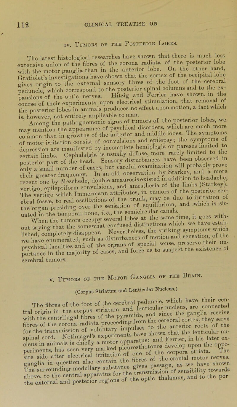 xv. Tumors of the Posterior Lobes. The latest histological researches have shown that there is much less extensive union of the fibres of the corona radiata of the posterior lobe with the motor ganglia than in the anterior lobe. On the other hand, Gratiolet’s investigations have shown that the cortex of the occinital lobe g-ives origin to the external sensory fibres of the foot of the cerebral peduncle, which correspond to the posterior spinal columns and to the ex- pansions of the optic nerves. Hitzig and Ferner have shown, in the course of their experiments upon electrical Stimulation, that reinoval of the posterior lobes in animals produces no effect uponmotion, a fact which is, however, not entirely applicable to man. . . , Among the pathognomonic signs of tumors of the posterior lobes, we may mention the appearance of psychical disorders, which are much more common than in growths of the anterior and middle lobes 1 he Symptoms of motor imtation consist of convulsions and epilepsy, the Symptoms of depression are manifested by incomplete hemiplegia or pareses limited to certain limbs. Cephalalgia is usually diffuse, more rare ly limited to the posterior part of the head. Sensory disturbances have been observed in only a small number of cases, but careful examination will probably prove their greater frequency. In an old observation by Starkey, and a more recent one by Meschede, double amaurosis existed m addition to headache, vertigo epileptiform convulsions, and amesthesia of the limbs (Starke}). The vertigo which Immermann attributes, in tumors of the posterior cer- ebral7oss£ to real osciliations of the trunk, may be due to Irritation of the organ presiding over the Sensation of _ equilibrium, and which is si uated in the temporal bone, i.e., the semicircular canals._ When the tumors occupy several lobes at the same time, lt goes wi - j. cavino- that the somewhat confused distinctions which we have estab- cerebral tumors. v. Tumors of tue Motor Ganglia of tue Brain. (Corpus Striatum aud Lenticular Nucleus.) The fibres of the foot of the cerebral peduncle, '“j tral origin in the corpus Striatum and • ce the ganHia receivo with the centrifugal fibres of the PJra^ ’ th cerebral cortex, they serve fibres of the corona radiata to the anterior roots of the for the transmission of volunta y P . n that the lenticular nu- spinal cord. Nothnagel’s in his later ex- cleus in animals is chiefly a motor app ‘ ’ develop upon the oppo- periments, has seen very marked ^corpo^a striata. The site side after electrical irritat.1°n Jbres the cranial motor nerves. ganglia in question also contai nassao-e as we have shown The surrounding medullary subsf an°b “ ST^issi0n of sensibility towards above, to the central apparatus for tbe+^a^'S thalamus> and to the por the external and posterior regions of the optic thalamus,