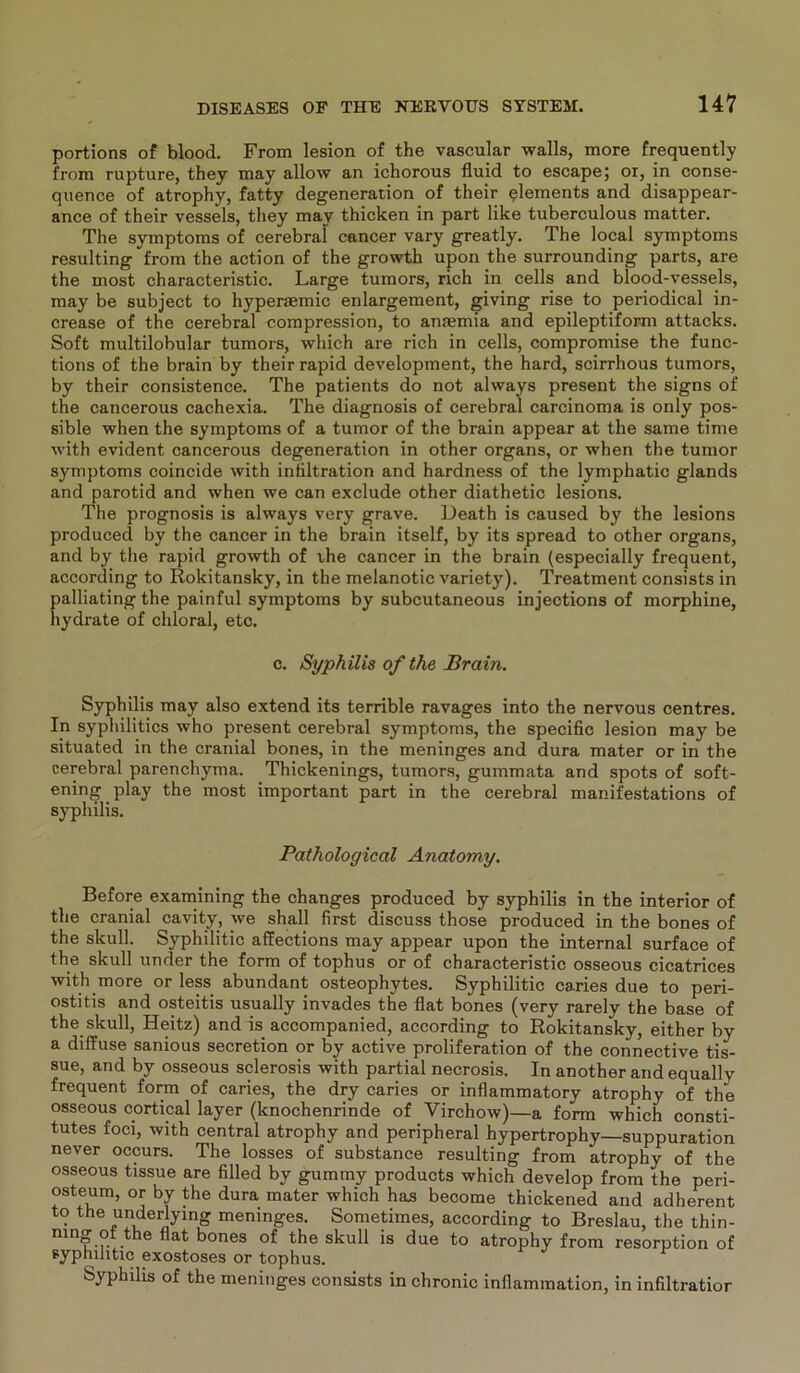 portions of blood. From lesion of the vascular walls, more frequently from rupture, they niay allow an ichorous fluid to escape; or, in conse- quence of atrophy, fatty degeneration of their Elements and disappear- ance of their vessels, tliey may thicken in part like tuberculous matter. The Symptoms of cerebral cancer vary greatly. The local Symptoms resulting from the action of the growth upon the surrounding parts, are the most characteristic. Large tumors, rieh in cells and blood-vessels, may be subject to hyperaemic enlargement, giving rise to periodical in- crease of the cerebral compression, to anfemia and epileptiform attacks. Soft multilobular tumors, which are rieh in cells, compromise the func- tions of the brain by their rapid development, the hard, scirrhous tumors, by their consistence. The patients do not always present the signs of the cancerous cachexia. The diagnosis of cerebral carcinoma is only pos- sible when the Symptoms of a tumor of the brain appear at the same time with evident cancerous degeneration in other organs, or when the tumor Symptoms coincide with infiltration and hardness of the lymphatic glands and parotid and when we can exclude other diathetic lesions. The prognosis is always very grave. Death is caused by the lesions produced by the cancer in the brain itself, by its spread to other Organs, and by the rapid growth of the cancer in the brain (especially frequent, according to Rokitansky, in the melanotic variety). Treatment consists in palliating the painful Symptoms by subcutaneous injections of morphine, hydrate of chloral, etc. c. Syphilis of the Brain. Syphilis may also extend its terrible ravages into the nervous centres. In syphilitics who present cerebral Symptoms, the specific lesion may be situated in the cranial bones, in the meninges and dura mater or in the cerebral parenchyma. Thickenings, tumors, gummata and spots of soft- ening play the most important part in the cerebral manifestations of Syphilis. Pathological Anatomy. Before examining the changes produced by Syphilis in the interior of the cranial cavity, we shall first discuss those produced in the bones of the skull. Syphilitic affections may appear upon the internal surface of the skull under the form of tophus or of characteristic osseous cicatrices with more or less abundant osteophytes. Syphilitic caries due to peri- ostitis and osteitis usually invades the flat bones (very rarely the base of the skull, Heitz) and is accompanied, according to Rokitansky, either by a diffuse sanious secretion or by active proliferation of the connective tis- sue, and by osseous sclerosis with partial necrosis. In another and equally frequent form of caries, the dry caries or inflammatory atrophy of the osseous cortical layer (knochenrinde of Virchow)—a form which consti- tutes foci, with central atrophy and peripheral hypertrophy—suppuration never occurs. The losses of substance resulting from atrophy of the osseous tissue are filled by gummy products which develop from the peri- osteum, or by the dura mater which has become thickened and adherent to the underlying meninges. Sometimes, according to Breslau, the thin- ning ot the flat bones of the skull is due to atrophy from resorption of syphilitic exostoses or tophus. Syphilis of the meninges consists in chronic inflammation, in infiltratior