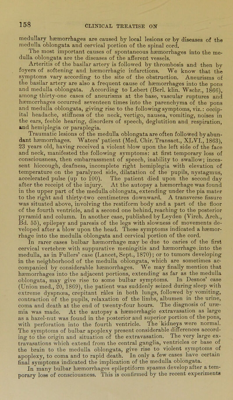 medullary hasmorrhages are caused by local lesions or by diseases of the medulla oblongata and cervical portion of the spinal cord. The most important causes of spontaneous hmmorrhages into the me- dulla oblongata are the diseases of the afferent vessels. Arteritis of the basilar artery is followed by thrombosis and then by foyers of softening and hsemorrhagic infarctions. We know that the Symptoms vary according to the site of the obstruction. Aneurisms of the basilar artery are also a frequent cause of hsemorrhages into the pons and medulla oblongata. According to Lebert (Berl. klin. Wschr., 1866), among thirty-one cases of aneurisms at the base, vascular ruptures and luemorrhages occurred seventeen times into the parenchyma of the pons and medulla oblongata, giving rise to the following Symptoms, viz.: occip- ital headache, stiffness of the neck, vertigo, nausea, vomiting, noises in the ears, feeble hearing, disorders of speech, deglutition and respiration, and hemiplegia or paraplegia. Traumatic lesions of the medulla oblongata are of'ten followed by abun- dant hsemorrhages. Waters’ patient (Med. Chir. Transact., XLVI., 1863), 23 years old, having received a violent blow upon the left side of the face and neck, manifested the following Symptoms: at first temporary loss of consciousness, then embarrassment of speech, inability to swallow; inces- sent hiccough, deafness, incomplete right hemiplegia with elevation of temperature on the paralyzed side, dilatation of the pupils, nystagmus, accelerated pulse (up to 100). The patient died upon the second day after the receipt of the injury. At the autopsy a hsemorrhage was found in the upper part of the medulla oblongata, extending under the pia mater to the right and thirty-two centimetres downward. A transverse fissure was situated above, involving the restiform body and a part of the floor of the fourth ventricle, and a second one behind, reaching to the posterior pyramid and column. In another case, published by Leyden (Virch. Arch., Bd. 55), epilepsy and paresis of the legs with slowness of movements de- veloped after a blow upon the head. These Symptoms indicated a hasmor- rhage into the medulla oblongata and cervical portion of the cord. In rarer cases bulbar hmmorrhage may be due to caries of the first cervical vertebrae with suppurative meningitis and haemorrhage into the medulla, as in Füllers’ case (Lancet, Sept., 1870); or to tumors developing in the neighborhood of the medulla oblongata, which are sometimes ac- companied by considerable hsemorrhages. We may finally mention that hsemorrhages into the adjacent portions, extending as far as the medulla oblongata, may give rise to some bulbar Symptoms. In Desnos’ case (Union med., 20, 1869), the patient was suddenly seized during sleep with extreme dyspnoea, crepitant räles in both lungs, followed by vomiting, contraction of the pupils, relaxation of the limbs, albumen in the urine, coma and death at the end of twenty-four hours. The diagnosis of urse- mia was made. At the autopsy a hsemorrhagic extravasation as large as a hazel-nut was found in the posterior and superior portion of the pons, with Perforation into the fourth ventricle. The kidneys were normal. The Symptoms of bulbar apoplexy present considerable differences accord- ing to the origin and Situation of the extravasation. The very large ex- travasations which extend from the central ganglia, ventricles or base of the brain to the medulla oblongata, give rise to violent sj^mptoms of apoplexy, to coma and to rapid death. In only a few cases have certain final Symptoms indicated the implication of the medulla oblongata. In many bulbar hmmorrbages epileptiform spasms develop after a tem- porary loss of consciousness. This is confirmed by the recent experiments