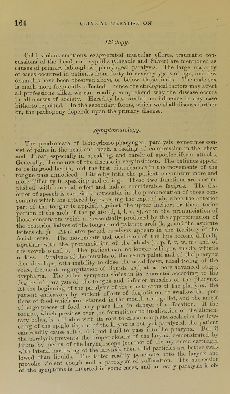 Etiology. Cold, violent emotions, exaggerated muscular efforts, traumatic con- cussions of the head, and syphilis (Cheadle and Silver) are mentioned as causes of primary labio-glosso-pharyrvgeal paralysis. The large majority of cases occurred in patients from forty to seventy y^ars of age, and few examples have been observed above or below these limits. The male sex is much more frequently affected. Since the etiological factors may affect all professions alike, we can readily comprehend why the disease occurs in all classes of society. Heredity has exerted no influence in any case hitherto reported. In the secondary forms, which we shall discuss f.urther on, the pathogeny depends upon the primary disease. Symptomatology. The prodromata of labio-glosso-pharyngeal paralysis sometimes con- sist of pains in the head and neck, a feeling of compression in the ehest and throat, especially in speaking, and rarely of apoplectiform attacks. Generally, the course of the disease is very insidious. The patients appear to be in good health, and the first disturbances in the movements of the tongue pass unnoticed, Little by little the patient encounters more and more difficulty in speaking and eating. These two functions are accom- plished with nnusual effort and induce considerable fatigue. The dis- order of speech is e&pecially noticeable in the pronunciation of those con- sonants which are uttered by expelling the expired air, when the anteiior part of the tongue is applied against the upper incisors or the anterior portion of the arch of the palate (d, t, 1, n, s), or in the pronunciation of those consonants which are essentially produced by the appioximation of the posterior lialves of the tongue and palatine arch (k, g, and the aspirate letters ch, j). At a later period paralysis appears in the territory of the facial nerve. The movements and occlusion.of the lips become dirhcult, too-ether with the pronunciation of the labials (b, p, f, v, w, m) and of the vowels o and u. The patient can no longer whisper, suckle, wlnstle or kiss Paralysis of the muscles of the velum palati and of the pharynx then develops, with inability to close the nasal fossm, nasal twang of the voice, frequent regurgitation of liquids and, at a more advanced stage, dysphao-ia. The latter Symptom varies in lts character accordmg to the degree of paralysis of the tongue and inferior muscles of the pharynx. At the beginning of the paralysis of the constrictors of the pharynx, the patient endeavors, by violent efforts of deg utition, to swallow the por- tions of food which are retained in the mouth and gullet, and the arrest of large pieces of food may place hnn in danger of suffocation. lf t tongue, which presides over the formation and insa ivation of the alimen- tary bolus, is still able with its root to cause complete occlusion by low- ering of the epiglottis, and if the larynx is not yet paralyzed, the patie can readily cause soft and liquid fluid to pass into the pharynx But if the paralysis prevents the proper closure of the larynx, demonstrated y Bruns by means of the laryngoscope (contact of the arytenoid cartilages with lateral narrowing of the larynx), then solid partmies are better^swal- lowed than liquids. The latter readily penetrate into the larynx an provoke violent cough and a paroxysm of suffocation Ihe success of the Symptoms is inverted in some cases, and an eai y paia ysis