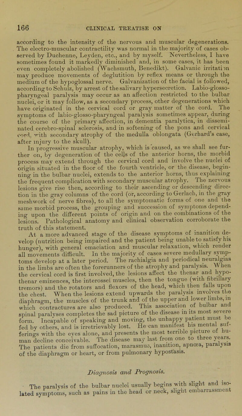 according to the intensity of the nervous and muscular degenerations. The electro-muscular contractility was normal in the majority of cases ob- served by Duchenne, Leyden, etc., and by myself. Nevertheless. I have sometimes found it markedly diminished and, in some cases, it has been even completely abolished (Wachsmuth, Benedikt). Galvanic irritatim may produce movements of deglutition by reflex means or through the medium of the hypoglossal nerve. Galvanization of the facial is followed, according to Schulz, by arrest of the salivary hypersecretion. Labio-glosso- pharyngeal paralysis may occur as an affection restricted to the bulbar nuclei, or it may follow, as a secondary process, other degenerations which have originated in the cervical cord or gray matter of the cord, Hie Symptoms of labio-glosso-pharyngeal paralysis sometimes appear, during the course of the primary affection, in dementia paralytica, in dissemi- nated cerebro-spinal sclerosis, and in softening of the pons and cervical cord, vith secondary atrophy of the medulla oblongata (Gtrhard’s case, after injury to the skull). In progressive muscular atrophy, which is caused, as we shall see fur- ther on, by degeneration of the celjs of the anterior horns, the morbid process may extend through the cervical cord and involve the nuclei of origin situated in the floor of the fourth ventricle, or the disease, begin- ning in the bulbar nuclei, extends to the anterior horns, thus explaining the frequent complication with secondary muscular atrophy. The nervous lesions give rise tlien, according to their ascending or descending direc- tion in the gray columns of the cord (or, according to Gerlacli, in the gray meshwork of nerve fibres), to all the symptomatic forms of one and the same morbid process, the grouping and succession of Symptoms depend- ing upon the different points of origin and on the combinations of the lesions. Pathological anatomy and clinical observation corroborate the truth of this statement. _ . . At a more advanced stage of the disease Symptoms of inanition de- velop (nutrition being impaired and the patient being unable to satisfy bis hunger), with general emaciation and muscular relaxation, which render all movements difficult. In the majority of cases severe medullary sj mp- toms develop at a later period. The rachialgia and periodical neuralgias in the limbs are often the forerunners of the atrophy and paralysis. A heil the cervical cord is first involved, the lesions affect the tlienar and hi po- tlienar eminences, the interossei muscles, then the tongue (with fibnllary tremors) and the rotators and flexors of the head, which then falls upon the ehest. Whenthe lesions extend upwards the paralysis mvolves the diaphragm, the muscles of the trunk and of the upper and lower limbs,in which contractures are also produced. This association of bul bar an spinal paralyses completes the sad picture of the disease in lts most sei eie form. Incapable of speaking and moving, the unhappy patient must be fed by others, and is irretrievably lost. He can manifest Ins mental sut- ferings with the eyes alone, and presents the most terrible picture ot hu- man decline conceivable. The disease may last from one to t iree jears. The patients die from suffocation, marasmus, inanition, apnoea, paralysis of the diaphragm or heart, or from pulmonary hypostasis. Diagnosis and Prognosis. The paralysis of the bulbar nuclei usually begins with slight and iso- lated Symptoms, such as pains in the head or neck, slight embarrassment