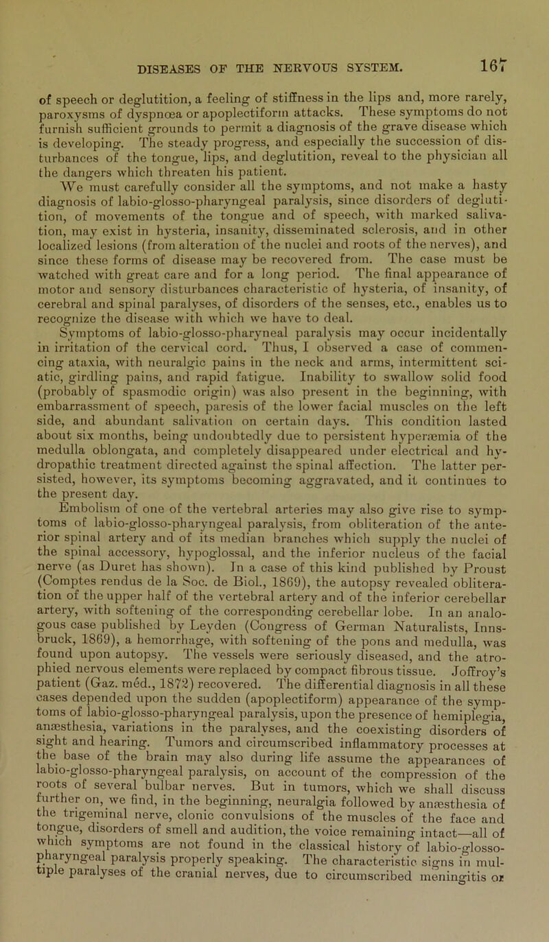 of speech or deglutition, a feeling of stiffness in the lips and, more rarely, paroxysms of dyspncea or apoplectiform attacks. These Symptoms do not furnish sufficient grounds to permit a diagnosis of the grave disease which is developing. The steady progress, and especially the succession of dis- turbances of the tongue, lips, and deglutition, reveal to the physician all the dangers which threaten his patient. We must carefully consider all the Symptoms, and not make a hasty diagnosis of labio-glosso-pharyngeal paralysis, since disorders of degluti- tion, of movements of the tongue and of speech, with marked saliva- tion, may exist in hysteria, insanity, disseminated sclerosis, and in other localized lesions (from alteration of the nuclei and roots of thenerves), and since these forms of disease may be recovered from. The case must be watched with great care and for a long period. The final appearance of motor and sensory disturbances characteristic of hysteria, of insanity, of cerebral and spinal paralyses, of disorders of the senses, etc., enables us to recognize the disease with which we have to deal. Symptoms of labio-glosso-pharyneal paralysis may occur incidentally in irritation of the cervical cord. Thus, I observed a case of commen- cing ataxia, with neuralgic pains in the neck and arms, intermittent sei- atic, girdling pains, and rapid fatigue. Inability to swallow solid food (probably of spasmodic origin) was also present in the beginning, with embarrassment of speech, paresis of the lower facial muscles on the left side, and abundant salivation on certain days. This condition lasted about six months, being undoubtedly due to persistent hyperaemia of the medulla oblongata, and completely disappeared under electrical and hy- dropathic treatment directed against the spinal affection. The latter per- sisted, however, its Symptoms becoming aggravated, and it continues to the present day. Embolism of one of the vertebral arteries may also give rise to Symp- toms of labio-glosso-pharyngeal paralysis, from obliteration of the ante- rior spinal artery and of its median branches which supply the nuclei of the spinal accessory, hypoglossal, and the inferior nucleus of the facial nerve (as Duret has shown). In a case of this kind published by Proust (Comptes rendus de la Soc. de Biol., 1869), the autopsy revealed oblitera- tion of the upper half of the vertebral artery and of the inferior cerebellar artery, with softening of the corresponding cerebellar lobe. In an analo- gous case published by Leyden (Congress of German Naturalists, Inns- bruck, 1869), a hemorrhage, with softening of the pons and medulla, was found upon autopsy. The vessels were seriously diseased, and the atro- phied nervous elements were replaced by compact fibrous tissue. Joffroy’s patient (Gaz. med., 1872) recovered. The differential diagnosis in all these cases depended upon the sudden (apoplectiform) appearance of the Symp- toms of labio-glosso-pharyngeal paralysis, upon the presence of hemipleo-ia anaesthesia, variations in the paralyses, and the coexisting disordersT of sight and hearing. Tumors and circumscribed inflammatory processes at the base of the brain may also during life assume the appearances of labio-glosso-pharyngeal paralysis, on account of the compression of the roots of several bulbar nerves. But in tumors, which we shall discuss further on, we find, in the beginning, neuralgia followed by anmsthesia of the trigeminal nerve, clonic convulsions of the muscles of the face and tongue, disorders of smell and audition, the voice remaining intact—-all of wluch Symptoms are not found in the classical history of labio-glosso- pharyngeal paralysis properly speaking. The characteristic signs in mul- tiple paralyses of the cranial nerves, due to circumscribed meningitis or