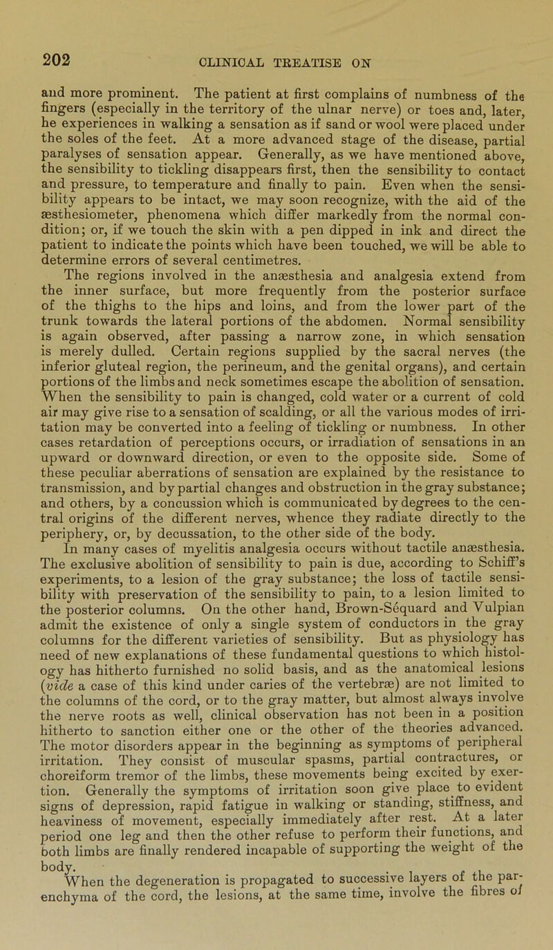 and more prominent. The patient at first complains of numbness of the fingers (especially in the territory of the ulnar nerve) or toes and, later, he experiences in walking a Sensation as if sand or wool were placed under the soles of the feet. At a more advanced stage of the disease, partial paralyses of Sensation appear. Generally, as we have mentioned above, the sensibility to tickling disappears first, then the sensibility to contact and pressure, to temperature and finally to pain. Even when the sensi- bility appears to be intact, we may soon recognize, with the aid of the msthesiometer, phenomena which differ markedly from the normal con- dition; or, if we touch the skin with a pen dipped in ink and direct the patient to indicatethe points which have been touched, wewill be able to determine errors of several centimetres. The regions involved in the anaesthesia and analgesia extend from the inner surface, but more frequently from the posterior surface of the thighs to the hips and loins, and from the lower part of the trunk towards the lateral portions of the abdomen. Normal sensibility is again observed, after passing a narrow zone, in which Sensation is merely dulled. Certain regions supplied by the sacral nerves (the inferior gluteal region, the perineum, and the genital organs), and certain portions of the limbs and neck sometimes escape the abolition of Sensation. When the sensibility to pain is changed, cold water or a current of cold air may give rise to a Sensation of sealding, or all the various modes of irri- tation may be converted into a feeling of tickling or numbness. In other cases retardation of perceptions occurs, or irradiation of sensations in an upward or downward direction, or even to the opposite side. Some of these peculiar aberrations of Sensation are explained by the resistance to transmission, and by partial changes and obstruction in the gray substance; and others, by a concussion which is communicated by degrees to the cen- tral origins of the different nerves, whence they radiate directly to the periphery, or, by decussation, to the other side of the body. In many cases of myelitis analgesia occurs without tactile anaesthesia. The exclusive abolition of sensibility to pain is due, according to Schiff’s experiments, to a lesion of the gray substance; the loss of tactile sensi- bility with preservation of the sensibility to pain, to a lesion limited to the posterior columns. On the other hand, Brown-Sequard and Vulpian admit the existence of only a single System of conductors in the gray columns for the different varieties of sensibility. But as physiology has need of new explanations of these fundamental questions to which histol- ogy has hitherto furnished no solid basis, and as the anatomical lesions (viele a case of this kind under caries of the vertebrae) are not limited to the columns of the cord, or to the gray matter, but almost always involve the nerve roots as well, clinical observation has not been in a position hitherto to sanction either one or the other of the theories advanced. The motor disorders appear in the beginning as Symptoms of peripheral irritation. They consist of muscular spasms, partial contractures, or choreiform tremor of the limbs, these movements being excited by exer- tion. Generally the Symptoms of irritation soon give place, to evident signs of depression, rapid fatigue in walking or standing, stiffness, and heaviness of movement, especially immediately after rest. At a later period one leg and then the other refuse to perform their functions, and both limbs are finally rendered incapable of supporting the weight of the body. When the degeneration is propagated to successive layers of the par- enchyma of the cord, the lesions, at the same time, involve the fibres o/