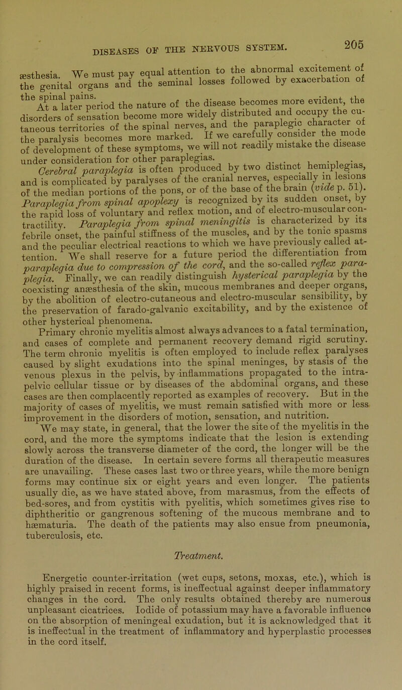 sesthesia We must pay equal attention to the abnormal excitement of Te genital organs and the seminal losses followed by exacerbation of th6itiakteTperiod the nature of the disease becomes more evident, the disofders of Sensation become more widely distnbuted and occupy the cu- taneous territories of the spinal nerves and the paraplegic character of the paralysis becomes more marked. If we careful y consider the mode of development of these Symptoms, we will not readily mistake the disease under consideration for other paraplegias. . , . i • Cerebral paraplegia is often produced by two distinct hemiplegias, and is complicated by paralyses of the cranial nerves, especially in lesions of the median portions of the pons, or of the base of the brain (viele p. 51). Paraplegia from spinal apoplexy is recogmzed by lts sudden onset, by the rapid loss of voluntary and reflex motion, and of electro-muscular con- tractility. Paraplegia frorn spinal meningitis is charactenzed by lts febrile onset, the pai'nful stiifness of the muscles, and by the tomc spasms and the peculiar electrical reactions to which we have previously called at- tention. We shall reserve for a future period the dilferentiation from parapleqia due to compression of the cord, and the so-called reflex para- plegia. Finally, we can readily distinguish hysterical paraplegia by the coexisting anmsthesia of the skin, mucous membranes and deeper organs, by the abolition of electro-cutaneous and electro-muscular sensibility, by the preservation of farado-galvanic excitability, and by the existence of other hysterical phenomena. . Primary chronic myelitis almost always advances to a fatal termination, and cases of complete and permanent recovery demand rigid scrutiny. The term chronic myelitis is often employed to include reflex paralyses caused by slight exudations into the spinal meninges, by stasis of the venous plexus in the pelvis, by inflammations propagated to the intra- pelvic cellular tissue or by diseases of the abdominal organs, and these cases are then complacently reported as examples of recovery. But in the majority of cases of myelitis, we must remain satisfied with.more or less improvement in the disorders of motion, Sensation, and nutrition. We may state, in general, that the lower the site of the myelitis in the cord, and the more the Symptoms indicate that the lesion is extending slowly across the transverse diameter of the cord, the longer will be the duration of the disease, ln certain severe forms all therapeutic measures are unavailing. These cases last two or three years, while the more benign forms may continue six or eight years and even longer. The patients usually die, as we have stated above, from marasmus, from the effects of bed-sores, and from cystitis with pyelitis, which sometimes gives rise to diphtheritic or gangrenous softening of the mucous membrane and to haematuria. The death of the patients may also ensue from pneumonia, tuberculosis, etc. Treatment. Energetic counter-irritation (wet cups, setons, moxas, etc.), which is highly praised in recent forms, is ineffectual against deeper inflammatory changes in the cord. The only results obtained thereby are numerous unpleasant cicatrices. Iodide of potassium may have a favorable influence on the absorption of meningeal exudation, but it is acknowledged that it is ineffectual in the treatment of inflammatory and hyperplastic processes in the cord itself.