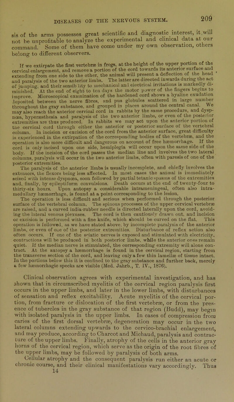 sis of the arms possesses great scientific and diagnostic interest, it will not he unprofitable to analyze the experimental and clinical data at our command. Some of them have come under my own observation, others belons: to different observers. If we extirpate the first vertebrae in frogs, at tbe height of the upper portion of the cervical enlargement, and remove a portion of the cord towards its anterior surface and ^ extending from one side to the other, the animal will present a deflection of the head and paralysis of the two anterior limbs. The latter are directed inwards durmg the net of iumping, and their sensib Uty to uiechanical and eiectrical irritations is markedly di- miuished. At the end of eight to ten days the motor power of the fingers begms to improve. Microscopical examination of the hardened cord shows a hyaline exuuation deposited between the nerve fibres, and pus globules scattered in large number throughout the gray substance. and grouped in places around the central canal. v\ e may also reach the anterior cervical cord in rabbits by the same procedure, and dysp- noea, hyperaesthesia and paralysis of the two anterior limbs. or even of the posteiior extremities are thus produced. In rabbits we may act upon the anterior portion of the cervical cord through either the anterior or posterior surface of the vertebral column. ln incision or excision of the cord from the anterior surface, great difficulty is experienced in the extirpation of the corresponding bodies of the vertebrae, and the Operation is also more difiicult and dangerous on account of free hannorrhage. If the cord is only incised upon one side, hemiplegia will occur upon the same side of the body. If the incision of the cord passes the median line and involves the two lateral coluinns, paralysis will occur in the two anterior limbs, often with paresis of one of the posterior extremities. The paralysis of the anterior limbs is usually incomplete, and chiefiy involves the extensors, the fiexors being less aft'ected. ln most cases the animal is immediately Beized with intense dyspnoea, soon followed by partial tetanic spasins of the extremities and, finally, by epileptiform convulsions. Death occurs at the end of twenty-four to thirty-six hours. Upon autopsy a considerable intrameningeal, often also intra- medullary hiemorrhage, is found at a point corresponding to the lesion. The Operation is less difiicult and serious when performed through the posterior surface of the vertebral column. The spinous processes of the upper cervical vertebrae are raised, and a curved india-rubber needle is directed laterally upon the cord, avoid- ing the lateral venous plexuses. The cord is then cautiously drawn out, and incision or excision is performed with a fine knife, which should be curved on the flat. This Operation is followed, as we have stated above, by incomplete paralysis of the anterior limbs, or even of oue of the posterior extremities. Disturbance of reflex action also often occurs. If one of the seiatic nerves is exposed and stimulated with electricity, contractions will be produced in both posterior limbs, while the anterior onesremain quiet. If the median nerve is stimulated, the corresponding extremity will alone con- tract. At the autopsy a haemorrhage is found in the cervical region, starting from the transverse section of the cord, and leaving only a few thin lamellce of tissue intact. In the portions below this it is confined to the gray substance and further back, merely a few haemorrhagic specks are visible (Med. Jahrb., T. IV., 1876). Clinical observation agrees with experimental investigation, and has shown that in circumscribed myelitis of the cervical region paralysis first occurs in the upper limbs, and later in the lower limbs, with disturbances of Sensation and reflex excitability. Acute myelitis of the cervical por- tion, from fracture or dislocation of the first vertebrae, or from the pres- ence of tubercles in the gray substance of that region (Budd), may begin with isolated paralysis in the upper limbs. In cases of compression from caries of the first dorsal vertebrae, degeneration may occur in the two lateral columns extending upwards to the cervico-brachial enlargement, and may produce, according to Charcot and Michaud, paralysis and contrac- ture of the upper limbs. Finally, atrophy of the cells in the anterior gray horns of the cervical region, which serve as the origin of the root fibres of the upper limbs, may be followed by paralysis of both arms. Ceilular atrophy and the consequent paralysis run either an acute or chronic course, and their clinical manifestations vary accordina-ly. Thus 14 J ° J