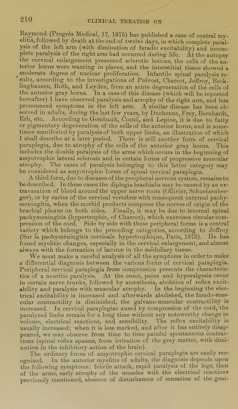 Raymond (Progrfes Medical, 17, 1875) has published a case of central my- elitis, followed by death at the end of twelve days, in which complete paral- ysis of the left arm (with diminution of faradic excitability) and incom- plete paralysis of the right arm had occurred during life. At the autopsy the cervical enlargement presented sclerotic lesions, the cells of the an- terior horns were wanting in places, and the interstitial tissue showed a t moderate degree of nuclear proliferation. Infantile spinal paralysis re- sults, according to the invest.igations of Prevost, Charcot, Joffroy, Reck- linghausen, Roth, and Leyden, from an acute degeneration of the cells of the anterior gray horns. In a case of this disease (which will be reported hereafter) I have observed paralysis andatrophy of the right arm, and less pronounced Symptoms in the left arm. A similar disease has been ob- served in adults, during the last few years, by Duchenne, Frey, Bernhardt, Erb, etc. According to Gombault, Cornil, and Lepine, it is due to fatty or pigmentary degeneration of the cells of the anterior horns, and is some- times manifested by paralysis of both upper limbs, an illustration of which I shall describe at a later period. There is still another form of cervical paraplegia, due to atrophy of the cells of the anterior gray horns. This includes the double paralysis of the arms which occurs in the beginning of amyotrophic lateral sclerosis and in certain forms of progressive muscular atrophy. The cases of paralysis belonging to this latter category may be considered as amyotrophic forms of spinal cervical paraplegia. A third form, due to diseases of the peripheral nervous System, remains to be described. In these cases the diplegia brachialis may be caused by an ex- travasation of blood around the upper nerve roots (Ollivier, Schuetzenber- ger), or by caries of the cervical vertebras with consequent external pachy- meningitis, when the morbid products compress the nervesof origin of the brachial plexus on both sides. Finally, it may be due to internal spinal pachymeningitis (hypertrophic, of Charcot), which exercises circular com- pression of the cord. Side by side with these peripheral forms is a central variety which belongs to the preceding categories, according to Joffroy (Sur la pachymbningitis cervicale hypertrophique, Paris, 1873). He has found myelitic changes, especially in the cervical enlargement, and almost always with the formation of lacunse in the medullary tissue. We must make a careful analysis of all the Symptoms in Order to malte a differential diagnosis between the various forms of cervical paraplegia. Peripheral cervical paraplegia from compression presents the characteris- tics of a neuritic paralysis. At the onset, pains and hyperalgesia occur in certain nerve trunks, followed by anmsthesia, abolition of reflex excit- ability and paralysis with muscular atrophy. In the beginning the elec- trical excitability is increased and afterwards abolished, the farado-mus- cular contractility is diminished, the galvano-muscular contractility is increased. In cervical paraplegiac aused by compression of the cord, the paralyzed limbs remain for a long time without any noteworthy change in volume, electrical reactions, and sensibility. The reflex excitability is usually increased; when it is less marked, and after it has entirely disap- peared, we may observe from time to time painful spontaneous contrac- tions (spinal reflex spasms, from irritation of the gray matter, with dimi- nution in the inhibitory.action of the brain). The ordinary forms of amyotrophic cervical paraplegia are easily rec- ognized. In the anterior myelitis of adults, the diagnosis depends upon the following Symptoms: febrile attack, rapid paralysis of the legs, then of the arms, early atrophy of the muscles with the electrical reactions previously mentioned, absence of disturbances of Sensation of the geni-