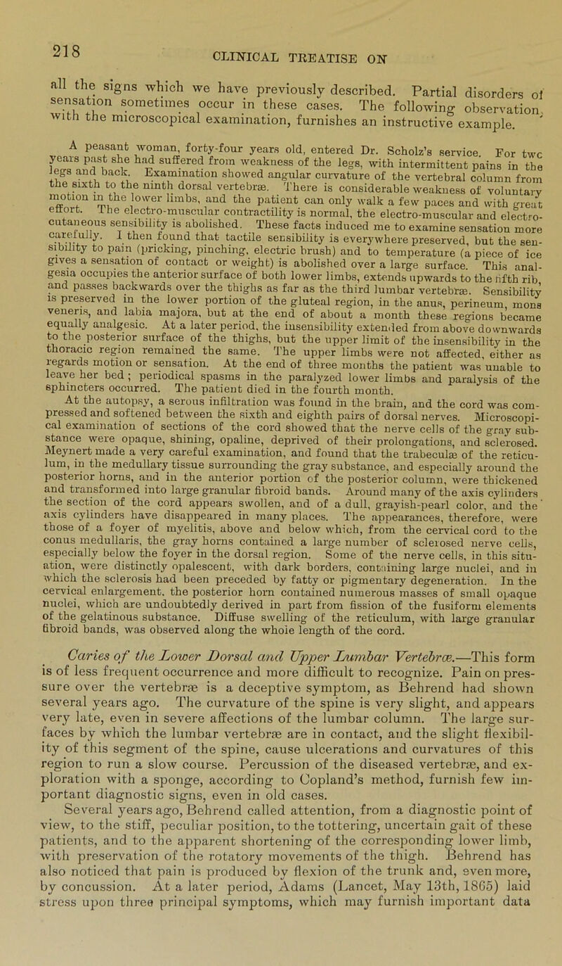 CLIMICAL TIJEATISE OK the signs which we have previously described. Partial disorders oi Sensation sometimes occur in these cases. The following observation with the microscopical examination, furnishes an instructive example. A peasanfc woman, forty-four years old, entered Dr. Scholz’s Service For twc yeais past she had suffered frora weakness of the legs, with intermittent pains in the Jegs and back Examination showed angular curvature of the vertebral column from the sixth to the mnth dorsal verte bim. There is considerable weakness of voluntarv mffotr “ ,the ov';er llmbs' ,and fche P^ent can only walk a few paces and with great ettort. The electro-muscular contractility is normal, the electro-muscular and electro- cutaneous sensibility is abolished. These facts induced me to examine Sensation more 0.™f ulY' 1 then iound thafc tactile sensibility is everywhere preserved, but the sen- sibility to pain (pnckmg, pinching, electric brush) and to temperature (a piece of ice gives a Sensation of contact or weight) is abolished over a large surface This anal- gesia occupies the anterior surface of both lower limbs, extends upwards to the lifth rib and passes backwards over the thighs as far as the third lumbar vertebr®. Sensibility is preserved in the lower portiou of the gluteal region, in the anus, perineum, rnons veneris, and labia majora, but at the end of about a month these regions became equally analgesic. At a later period, the insensibility extended from above downwards to the posterior surface of the thighs, but the upper limit of the insensibility in the thoracic region remained the same. The upper limbs were not affected either as regards motion or Sensation. At the end of three months the patient was’unable to leave her bed ; periodical spasms in the paralyzed lower limbs and paralysis of the sphmcters occurred. The patient died in the fourth month. At the autopsy, a serous infiltral.ion was found in the brain, and the cord was com- pressed and softened between the sixth and eighth pairs of dorsal nerves. Microscopi- cal examination of sections of the cord showed that the nerve cells of the gray sub- stance were opaque, shining, opaline, deprived of their prolongations, and sclerosed. Meynert made a very careful examination, and found that the trabeculm of the reticu- lum, in the medullary tissue surrounding the gray substance, and especially around the posterior horns, and in the anterior portion of the posterior column, were thickened and transformed into large granulär fibroid bands. Around many of the axis cylinders the section of the cord appears swollen, and of a dull, grayish-pearl color, and the ‘ axis cylinders have disappeared in many places. The appearances, therefore, were those of a foyer of myelitis, above and below vvhich, from the cervical cord to the conus medullaris, the gray horns contained a large number of sclerosed nerve cells, especially below the foyer in the dorsal region. Some of the nerve cells, in this Situ- ation, were distinctly opalescent, with dark borders, containing large nuclei, and in ivhich the sclerosis had been preceded by fatty or pigmentary degeneration. In the cervical enlargement. the posterior horn contained nuraerous masses of small opaque nuclei, which are undoubtedJy derived in part from fission of the fusiform elements of the gelatinous substance. Diffuse swelling of the reticulum, with large granulär fibroid bands, was observed along the whoie length of the cord. Caries of the Lower Dorsal and Upper Lumbar Vertebrce.—This form is of less frequent occurrence and more difficult to recognize. Pain on pres- sure over the vertebras is a deceptive Symptom, as Behrend had shown several years ago. The curvature of the spine is very slight, and appears very late, even in severe alfections of the lumbar column. The large sur- faces by which the lumbar vertebne are in contact, and the slight Hexibil- ity of this Segment of the spine, cause ulcerations and curvatures of this region to run a slow course. Percussion of the diseased vertebrse, and ex- ploration with a sponge, according to Copland’s method, furnish few im- portant diagnostic signs, even in old cases. Several years ago, Behrend called attention, from a diagnostic point of view, to the stiff, peculiar position, to the tottering, uncertain gait of these patients, and to the apparent shortening of the corresponding lower limb, with preservation of the rotatory movements of the thigh. Behrend has also noticed that pain is produced by flexion of the trunk and, sven more, by concussion. At a later period, Adams (Lancet, May 13th, 1865) laid stress upon three principal Symptoms, which may furnish important data