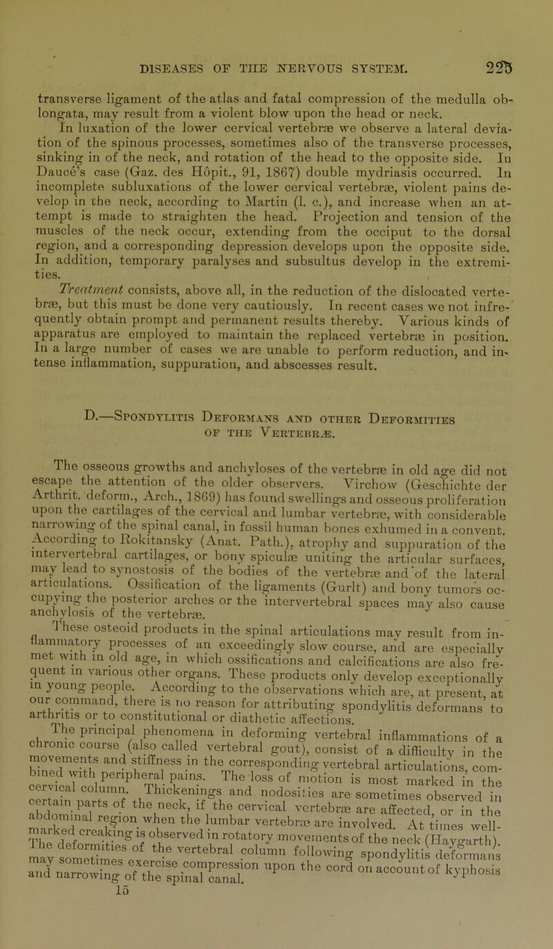 transverse ligament of the atlas and fatal compression of the medulla ob- longata, may result from a violent blow upon the head or neck. In luxation of the lower cervical vertebr* we observe a lateral devia- tion of the spinous processes, sometimes also of the transverse processes, sinking in of the neck, and rotation of the head to the opposite side. In Dauce’s case (Gaz. des Höpit., 91, 1867) double mydriasis occurred. ln incomplete subluxations of the lower cervical vertebrae, violent pains de- velop in the neck, aecording to Martin (1. c.), and increase when an at- tempt is made to straighten the head. Projection and tension of the rauscles of the neck occur, extending from the occiput to the dorsal region, and a corresponding depression develops upon the opposite side. In addition, temporary paralyses and subsultus develop in the extremi- ties. Treatment consists, above all, in the reduction of the dislocated verte- braä, but this must be done very cautiously. In recent cases we not infre- quently obtain prompt and permanent results thereby. Various kinds of apparatus are einployed to maintain the replaced vertebral in position. In a large number of cases we are unable to perform reduction, and in* tense infiammation, suppuration, and abscesses result. D. SpOJTDYLITIS DeFORMANS AXD OTHEU DeFORMITIES OF TUE VERTEBRJä. The osseous growths and anchyloses of the vertebrm in old age did not escape the attention of the older observers. Virchow (Geschichte der Arthrit. deform., Arch., lbG9) has found swellingsand osseous proliferation upon the cartilages of the cervical and lumbar vertebrae, with considerable narrowing of the spinal canal, in fossil human bones exhumed in a convent Aecording to Rokitansky (Anat. Path.), atrophy and suppuration of the mteryertebral cartilages, or böny spiculre uniting the articular surfacos may lead to synostosis of the bodies of the vertebrie and'of the lateral articulations. Ossilication of the ligaments (Gurlt) and bony tumoi;s oc- cupymg the posterior arches or the intervertebral spaces may also cause anchylosis of the vertebral. 1 hese osteoid products in the spinal articulations mav result from in- tlammatory processes of an exceedingly slow course, and are especiallv met with in okl age, in vvhich ossifications and calcifications are also fre- quent in various other Organs. These products only develop exceptionallv in young people. Aecording to the observations which are, at present at our command, there is r.o reason for attributing Spondylitis deformans’ to arthritis or to constitutional or diathetic affections. 1 he principal phenomena in deforming vertebral inflammations of a chronic course (also called vertebral gout), consist of a difficulty in the Ed^hn“^ ltlffn,eSS U1 the corresP°nding vertebral articulations, com- bined with penpheral pains. The loss of motion is most marked in the ÄÄ ,|TMCW% lnd 0<1,°sil ieS *» soinetime^observecf^n certain parts of the neck, lf the cervical vertebrm are affected or in the m^rkTcrLak1011- u th°himhar vertebra? are involved. At tiines well- marked creaking is observed in rotatory movements of the neck (Havmirth) may someRmeTe°^ Co1™ ^llowing spond|5?ii dSÄ an/narrowrn^TtrrpaTS:rn °IiacCOUtof ^’Phosis 15