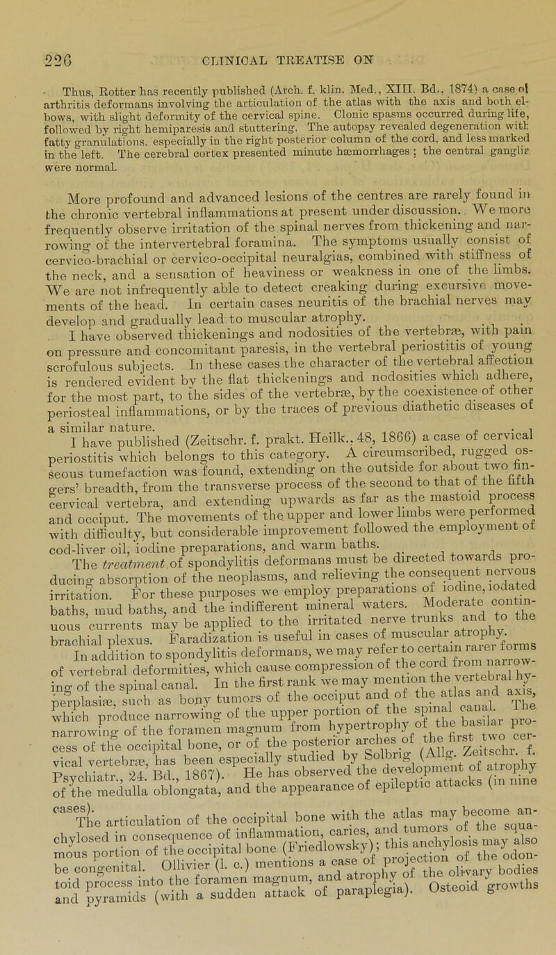 Thus, Rotter has recently published (Arcli. f. ldin. Med., XIII. Bd., 1874) a case ol arthritis deformans involving the articulation of the atlas with tlie axis and both el- bows, witb slight deformity of tbe cervical spine. Clonic spastns occurred duringlite, followed by right heniiparesis and stuttering. The autopsy revealed degeneration witk fatty granulations, especially in the right posterior column of the cord, and less marked in the left. The cerebral cortex presented minute haunorrhages ; the central gangli? were normal. More profound and advanced lesions of the centres are rarely found in the chronic vertebral inflammations at present under discussion. Wemore frequently observe irritation of the spinal nerves from thickening and nar- rowing of the intervertebral foramina. The Symptoms usually consist of cervico-bracliial or cervico-occipital neuralg'ias, combined with stiffness of the neck, and a Sensation of heaviness or weakness in one of the limbs. We are not infrequently able to detect creaking during excursive move- ments of the head. In certain cases neuritis of the brachial nerves mav develop and gradually lead to muscular atrophy. I have observed thickenings and nodosities of the vertebrae, with pain on pressure and concomitant paresis, in the vertebral periostitis ofyoung scrofulous subjects. In these cases the character of the vertebral affection is rendered evident bv the flat thickenings and nodosities wbich adhere, for the most part, to the sides of the vertebrm, by the coexistence ot other periosteal inflammations, or by the traces of previous diathetic diseases ot I have published (Zeitschr. f. prakt. Heilk., 48, 1866) a case of cervical periostitis which belongs to this category. A circumscnbed rugged os- seous tumefaction was found, extending on the outside for about twofin- o-ers’ breadth, from the transverse process of the secondto that ot the ütth cervical vertebra, and extending upwards as far as the mastoid process and occiput. The movements of the upper and lower limbs were performed with difficulty, but considerable nnprovement followed the employment ot cod-liver oil,‘iodine preparations, and warm baths. , The treatment of spondylitis deformans must be directed towards pro- ducing absorption of the neopiasms, and relieving t le consequen ner\ous irritation. For these purposes we employ preparations of iodine, lodated bafhs müd baths, and W indifferent mineral waters Moderate contm- uous currente may be applied to the imtated nerve tnrnks and to the brachial plexus. Faradization is useful in cases of muscuiar atrophy In addition to spondylitis deformans, we may refer o ^ of vertebral deformities, which cause compression of ^e cordA ing of the spinal canal. In the first rank we may nernlasim such as bony tumors of the occiput and of the atlas and ax s, which produce narrowing of the upper portion of the spinal canal narrowing of the foramen magnum from hypertrophy o the bas lar pro cess of the occipital hone, or of the posterior arches of the fi™t ^ ^ vical vertebrte has been especially studied by Solbug (A Psychiat S.’ Bi, 1867). ‘ Ha observed the development o a rophy of the medulla oblongata, and the appearance of epileptic atta ( “The articulation of the oceipital bone with the atlas -y b»- »; Ä”£r “ paraplegia). Osteoid growths