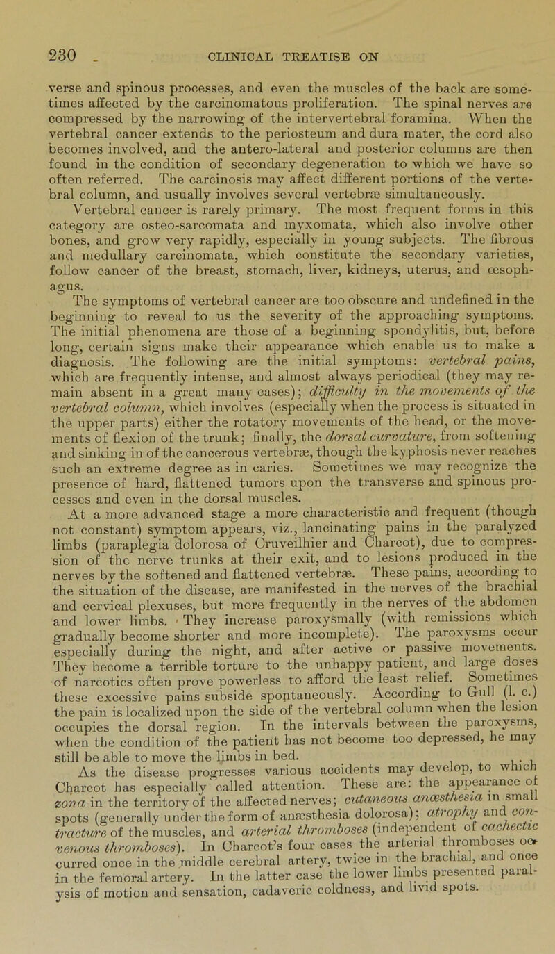 verse and spinous processes, and even the muscles of the back are some- times affected by the carcinomatous proliferation. The spinal nerves are compressed by the narrowing of the intervertebral foramina. When the vertebral cancer extends to the periosteum and dura mater, the cord also becomes involved, and the antero-lateral and posterior columns are then found in the condition of secondary degeneration to which we have so often referred. The carcinosis may affect different portions of the verte- bral column, and usually involves several vertebrm simultaneously. Vertebral cancer is rarely primary. The most frequent forms in this category are osteo-sarcomata and myxomata, which also involve otlier bones, and g-row very rapidly, especially in young subjects. The fibrous and medullary carcinomata, which constitute the secondary varieties, follow cancer of the breast, stomach, liver, kidneys, uterus, and Oesoph- agus. The Symptoms of vertebral cancer are too obscure and undefined in the beginning to reveal to us the severity of the approaching Symptoms. The initial phenomena are those of a beginning spond3'litis, but, before long, certain signs make their appearance which enable us to make a diagnosis. The following are the initial Symptoms: vertebral pains, which are frequently intense, and almost always periodical (they may re- main absent in a great many cases); difficulty in the mouements ojt the vertebral column, which involves (especially when the process is situated in the upper parts) either the rotatory movements of the head, or the move- ments of flexion of the trunk; finally, the dorsal curvature, from softening and sinking in of the cancerous vertebrce, though the ky phosis never reaches such an extreme degree as in caries. Sometiines we may recognize the presence of hard, flattened tumors upon the transverse and spinous pro- cesses and even in the dorsal muscles. At a more advanced stage a more characteristic and frequent (though not constant) Symptom appears, viz., lancinating pains in the paralyzed limbs (paraplegia dolorosa of Cruveilhier and Charcot), due to compres- sion of the nerve trunks at their exit, and to lesions produced in the nerves by the softened and flattened vertebrae. These pains, accoraing to the Situation of the disease, are manifested in the nerves of the brachial and cervical plexuses, but more frequently in the nerves of the abdomen and lower limbs. • They increase paroxj^snially (with remissions which gradually become shorter and more incomplete). The paroxysms occur especially during the night, and after active or passive movements. They become a terrible torture to the unhappy patient, and large doses of narcotics often prove powerless to afford the least relief. Sometiines these excessive pains subside spontaneously. According to Gull (1. c.) the pain is localized upon the side of the vertebral column when the lesion oc.oupies the dorsal region. In the intervals between the paroxysms, when the condition of the patient has not become too depressed, he may still be able to move the limbs in bed. _ . As the disease progresses various accidents may develop, to wmc 1 Charcot has especially called attention. These are: the appearance of zona in the territory of the affected nerves; cutaneous ancesthesta in small spots (generally under the form of anaesthesia dolorosa); atiophy anc con- tracture of the muscles, and arterial thromboses (independent o cac lec te venous thromboses). In Charcot’s four cases the arterial thromboses oo curred once in the middle cerebral artery, twice in the brachial, and once in the fein oral artery. In the latter case the lower limbs presented paral- ysis of motion and Sensation, cadaveric coldness, and iivid spots.