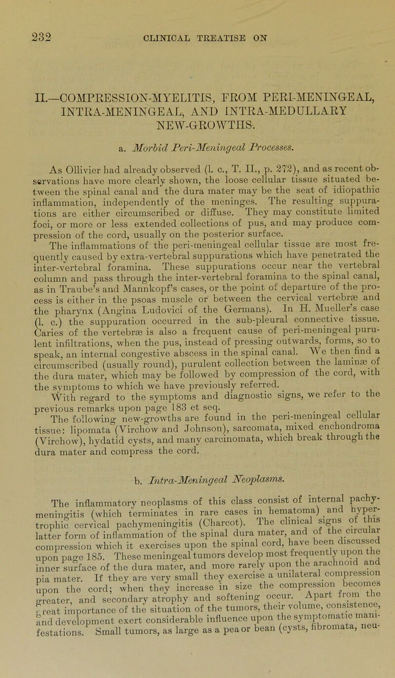 II.—COMPRESSION-MYELITIS, FROM PERI-MENINGEAL, INTRA-MENINGEAL, AND INTRA-MED ULLAR Y NEW-GROWTIIS. a. Morbid Pen-Meningeal Processes. As Ollivier had already observed (1. c., T. II., p. 272), and as recent ob- scrvations have more clearly shown, the loose cellular tissue situated be- tween the spinal canal and the dura mater may be the seat of idiopathio inflammation, independently of the meninges. The resulting suppura- tions are either circumscribed or diffuse. They may constitute limited foci, or more or less extended collections of pus, and may produce com- pression of the cord, usually on the posterior surface. The inflammations of the peri-meningeal cellular tissue are most fre- quently caused by extra-vertebral suppurations which have penetrated the inter-vertebral foramina. These suppurations occur near the vertebral column and pass through the inter-vertebral foramina to the spinal canal, as in Traube’s and Mannkopf’s cases, or the point oi departure of the pro- cess is either in the psoas muscle or between the cervical vertebrse and the pharynx (Angina Ludovici of the Germans). In H. Mueller s case (1. c.) the suppuration occurred in the sub-pleural connective tissue. Caries of the vertebrre is also a frequent cause of peri-meningeal puru- lent inliltrations, when the pus, instead of pressing outwards, forms, so to speak, an internal congestive abscess in the spinal canal. W e then find a circumscribed (usually round), purulent collection between the laminae of the dura mater, which may be followed by compression of the cord, with the Symptoms to which we have previously referred. With regard to the Symptoms and diagnostic signs, we refer to the previous remarks upon page 183 et seq. _ . The following new-growths are found in the peri-meningeal cellular tissue: lipomata (Vircliow and Johnson), sarcomata, mixed enchondroma (Virchow), hydatid cysts, and many carcinomata, which break through the dura mater and compress the cord. b. Intra-Meningeal Neoplasms. The inflammatory neoplasms of this dass. consist of internal pachy- menine-itis (which terminates in rare cases in hematoma) . and hyper- trophic cervical pachymeningitis (Charcot). The clinical signs ot t is latter form of inflammation of the spinal dura mater, and ot the circular compression which it exercises upon the spinal cord, have been discussed upon page 185. These meningeal tumors develop most frequently upon the inner surface of the dura mater, and more rarely upon the arachnoid and pia mater. If they are very small they exercise a unilateral compiession Lm the cord; wl.en they inorease in size the compression beoomes o-reater, and secondary atrophy and softening occui. Apar lom 7 i-eat importance of the Situation of the tumors, their volume consistence, and development cxert considerable influence upon thesympto^ticma - festations. Small tumors, as large as a peaor bean (cysts, fibromata, ne