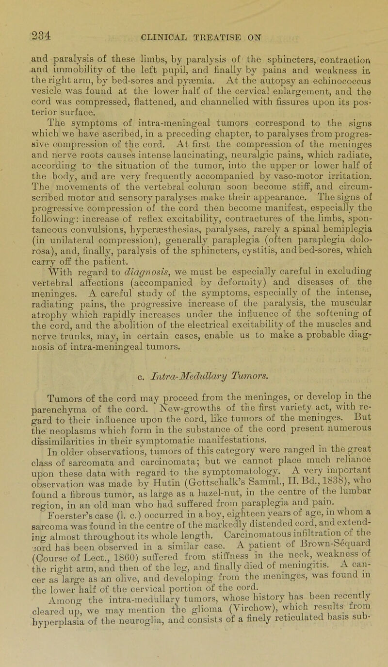 and paralysis of these limbs, by paralysis of the sphincters, contraction and immobility of the left pupil, and finally by pains and weakness in the right arm, by bed-sores and pyrnmia. At the autopsy an echinococcus vesicle was found at the lower half of the oervical enlargement, and the cord was compressed, ilattened, and channelled with fissures upon its pos- terior surface. The Symptoms of intra-meningeal tumors correspond to the signs which we have ascribed, in a preceding chapter, to paralyses from progres- sive compression of the cord. At first the compression of the meninges and nerve roots causes intense lancinating, neuralgic pains, which radiate, according to the Situation of the tumor, into the upper or lower half of the body, and are very frequently accompanied by vaso-motor irritation. The movements of the vertebral column soon become stiff, and circum- scribed motor and sensory paralyses make their appearance. The signs of progressive compression of the cord then become manifest, especially the following: increase of reflex excitability, contractures of the limbs, spon- taneous convulsions, hypermsthesias, paralyses, rarely a spinal hemiplegia (in unilateral compression), generally paraplegia (often paraplegia dolo- rosa), and, finally, paralysis of' the sphincters, cystitis, and bed-sores, which carry off the patient. With regard to dictgnosis, we must be especially careful in excluding vertebral affections (accompanied by deformity) and diseases of the meninges. A careful study of the Symptoms, especially of the intense, radiating pains, the progressive increase of the paralysis, the muscular atrophy which rapidly increases under the influence of the softening of the cord, and the abolition of the electrical excitability of the muscles and nerve trunks, may, in certain cases, enable us to make a probable diag- nosis of intra-meningeal tumors. c. Intra-Medullary Tumors. Tumors of the cord may proceed from the meninges, or develop in the parenchyma of the cord. New-growths of the first variety act, with le- gard to their infiuence upon the cord, like tumors of the meninges. But the neoplasms which form in the substance of the cord present numerous dissimilarities in their symptomatic manifestations. In older observations, tumors of this category were ranged in the great dass of sarcomata and carcinomata; but we cannot place rnuch reliance upon these data with regard to the symptomatology. A very important observation was made by Hutin (Gottschalk’s Samml., II. Bd., 18o8), vho found a fibrous tumor, as large as a hazel-nut, in the centre of the lumbar region, in an old man who had suffered from paraplegia and pain. Foerster’s case (1. c.) occurred in aboy, eighteen years of age, inwhom a sarcoma was found in the centre of the markedly distended cord, and extend- ing almost throughout its whole length. Carcinomatous infiltration o t le cord has been observed in a similar case. A patient of Brown-bequard (Course of Lect., 18G0) suffered from stiffness in the neck, weakness of the right arm, and then of the leg, and finally died of meningitis. A can- cer as large as an olive, and developing from the meninges, was lound in the lower half of the cervical portion of the cord. Among the intra-medullary tumors, whose history lias been recent y cleared up, we may mention the glioma (Virchow), which results from hyperplasia of the neuroglia, and consists of a finely reticulated basis sub-