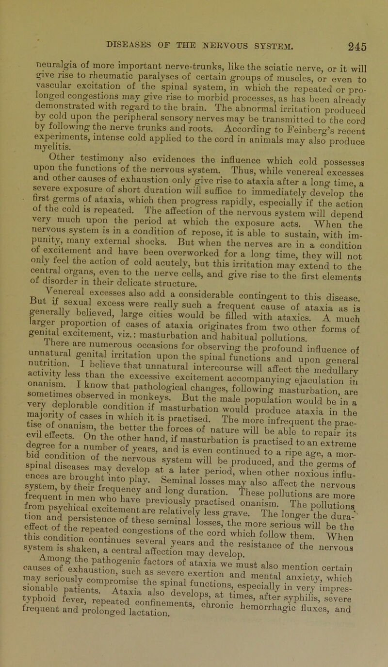 neuralgia of more important nerve-trunks, like the sciatic nerve, or it will give rise to rheumatic paralyses of certain groups of muscles, or even to vascular excitation of the spinal System, in whieh the repeated or pro- longed congestions may give rise to morbid processes, as has been already demonstrated with regard to the brain. The abnormal irritation produeed by cold upon the peripheral sensory nerves may be transmitted to the cord by followmg the nerve trunks and roots. According to Feinbero-’s recent experiments, intense cold applied to the cord in animals may also produce myelitis. 1 Other testimony also evidences the influence which cold possesses upon the functions of the nervous system. Thus, while venereal excesses and other causes of exhaustion only give rise to ataxia after a lono- time a severe exposure of short duration will sulfice to immediately develop tho rst germs of ataxia, which then progress rapidly, especially if the action ot the cold is repeated. The affection of the nervous system will depend very much upon the period at which the exposure acts. When the nervous system is in a condition of repose, it is able to sustain, with im- pumty many external shocks. But when the nerves are in a condition o excitement and have been overworked for a long time, they will not only feel the action of cold acutely, but this irritation may extend to the central organs, even to the nerve cells, and give rise to the first elements of disorder in tlieir delicate structure. eiements Venereal excesses also add a considerable contingent to this disease But if sexual excess were really such a frequent cause of ataxia as is generally believed, large cities would be filled with ataxics. A much Da„rf-<IriPr0^rtl0n of.casesof ataxia originates from two other forms of genital excitement, viz.: masturbation and habitual pollutions. fiere are numerous occasions for observing the profound influence of unn« ur.1 gemtal irritation „p„„ the spinal fJnetioL and upon generd «eti.itTiess than'lh .intereourse will affect the medullarv activity fess than the excessive excitement accompanying eiaculation in nanism. know that pathological changes, following masturbation are venr dTnh °burVeC T- monk/ys- But the male population would be’in a ery deplorable condition if masturbation would produce ataxia in thn majonty „f cases in which it is practised. The ntoK intreoueni the nrae ss-sraa: btrterhthew°es of rturewm de Ae for n nutnhe °(Z ’ a « practised to an extreme Ulf“ ?.? number of years, and is even continued to a ripe a^e a mor svstem hvthmr t * P y> ,,mmal losses maY also affect the nervous ÄSSSÄTtf? System ,s shalten, a central affection may de.efop the nervoua caust^ÄuslÄch i,aV ™ T* ,lso certain may seriously compromise the snin ]?er !°n and mental anxiety, which sionable patfents lTaxi» *unctl°ns> especially in very impres- typhoid fever repeHed rnnfi dev®loP®’ at >mes, after Syphilis, severe frequent •nd^^^T”*- llnx’es, and