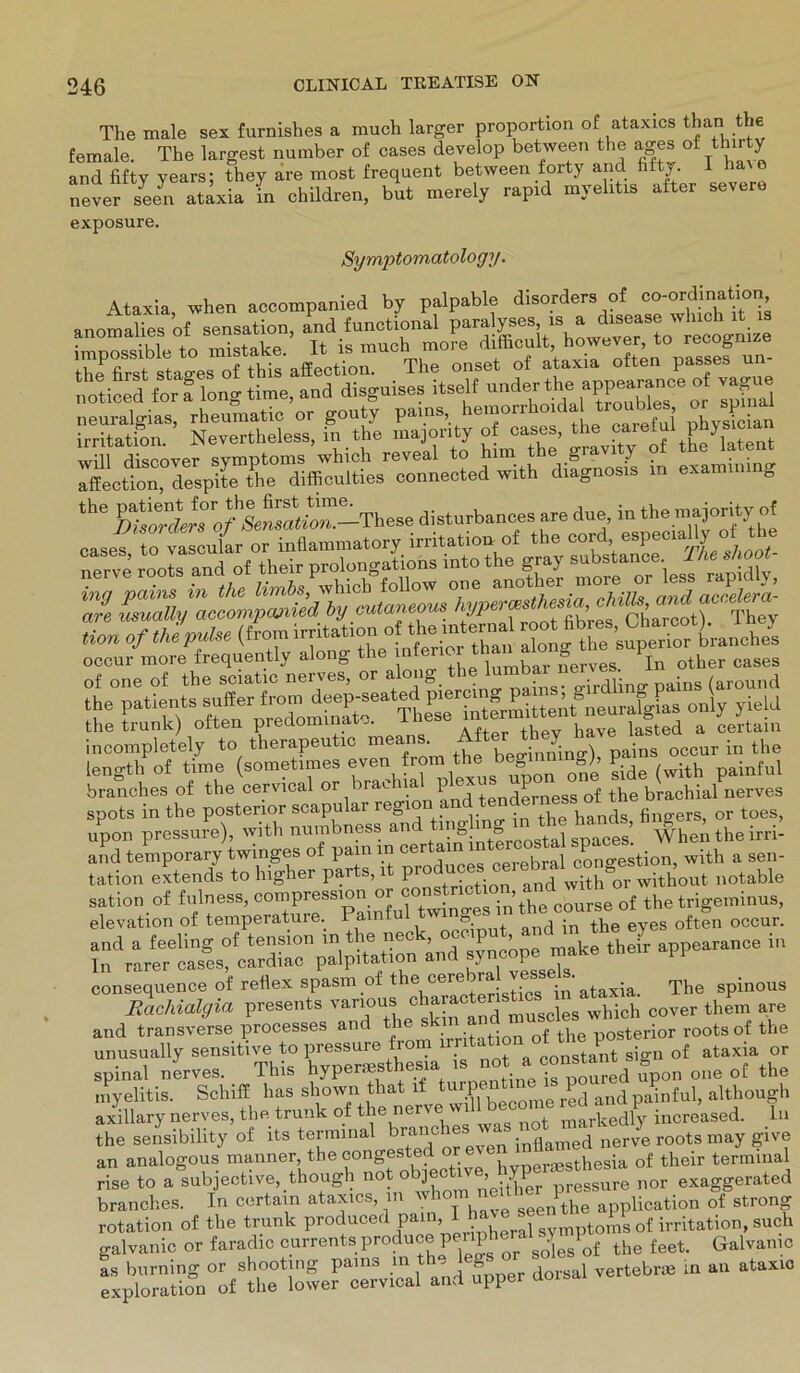 The male sex furnishes a much larger proportion of ataxics than the female. The largest number of cases develop between the ages of tbir J and fifty years; they are most frequent between forty and htty. I “everseen adxia in ehildren, but merely rapid myehtis alter sexere exposure. Symptomatology. Ataxia, when accompanied by palpable disorders of fn’ anomalies of Sensation, and funot.onal impossible to mistake, It ls much more 1 |i; ' , ’ s8es un- ssaT4!^r“B::ji st- ss&z ira sa,“sS4S5Ä ^eo^^despltT1theI1dlffieultiesr^3cninected with difgnosis in examining the ÄJ?r0/toÄ-These disturbances are due, in the majority of Hon of the pulse (from Irritation of the inte na root occnr more freqnently along the tb“ ^°”*e„e5 ^ other e.ses o£ „ne of the soi.t.c nerves or along the lumbar nerv« Ä Capentio means. length of time (sometimes even from the beginning^, painful branches of the cervical or mae na p ex . egg tke brachial nerves spots in the posterior scapular region • hands fingers, or toes, upon pressure), with numbness anc “’S 8rrostal spaces! When the irri- and temporary twinges ot pam in cei am . f ccmo-estion, with a sen- tation extends to higher parts, it notable sation of fulness, compression or constnetion and mtn geminus, elevation of temperature. Painful twinges in toewne** oftfn occur. and a feeling of tension in tlie nec , ’ k their appearance in In rarer cases, cardiac palpitation and syncope make PI consequence of reflex spasm of the <l+Iristios in ataxia. The spinous Rachialgia presents various cha , whick cover them are and transverse processes and the skin q{ the posterior rootsof the unusually sensitive to pressure rom lr constant sign of ataxia or spinal nerves. This hypermsthesia 18 ,1° poured upon one of the myelitis. Schiff has shown that if tur.?, , e red and painful, although axillary nerves, the trunk of the nerve v markedly increased. ln the sensibility of its terminal br;xlxcb®s ' inflamed nerve roots may give an analogous manner, the congested or , neraesthesia 0f their terminal rise to a subjective, though noJ obJ®ct Zither preSsure nor exaggerated branches. In certam ataxics, in YJ10™ seen the application of strong rotation of the trunk producei pa ’ .r, ^ Symptoms of irritation, such galvanic or faradic currentsproducepl^or soLof the feet. Galvanio as burning or shooting pams m th j e» dorsai vertebne in an ataxio exploration of the lower cervical and upper aoi