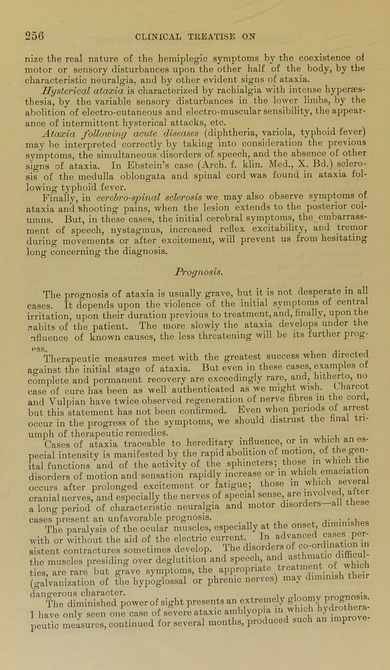 nize the real nature of the hemiplegic Symptoms by tbe coexistence of motor or sensory disturbances upon the other half of the body, by the characteristic neuralgia. and by other evident signs of ataxia. Hysterical ataxia is characterized by rachialgia with intense hyperses- thesia, by the variable sensory disturbances in the lower limbs, by the abolition of electro-cutaneous and electro-muscular sensibility, the appear- ance of intermittent hysterical attacks, etc. Ataxia following acute diseases (diphtheria, variola, typhoid fever) may be interpreted correctly by taking into consideration the previous Symptoms, the simultaneous disorders of speech, and the absence of other signs of ataxia. In Ebstein’s case (Arch. f. klin. Med., X. Bd.) sclero- sis of the medulla oblongata and spinal cord was found in ataxia fol- lowing typhoid fever. Finaily, in cerebro-spinal sclerosis we may also observe Symptoms of ataxia and 'shooting pains, when the lesion extends to the posterior col- umns. But, in these cases, the initial cerebral Symptoms, the embarrass- ment of speech, nystagmus, increased reflex excitability, and tremor during movements or after excitement, will prevent us from hesitating long concerning the diagnosis. Prognosis. The prognosis of ataxia is usually grave, but it is not desperate in all cases. It depends upon the violence of the initial Symptoms of central irritation, upon their duration previous to treatment, and, finaily, upon the nabits of the patient. The more slowly the ataxia develops under the nfluence of known causes, the less threatening will be its further piog- pgS. Therapeutic measures meet with the greatest success when directed against the initial stage of ataxia. But even in these cases, examples ot complete and permanent recovery are exceedingly rare, and, hitherto, no case of eure häs been as well authenticated as we might wish. Uiarcot and Vulpian have twice observed regeneration of nerve fibres in the cord, but this Statement has not been confirmed. Even when penods ot arrest occur in the progress of the Symptoms, we should distrust the final tri- urnph of therapeutic remedies. , Cases of ataxia traceable to hereditary influence, or in which an es- pecial intensity is manifested by the rapid abolition of motion, ot the gen- ital functions and of the activity of the sphincters;. those in which the disorders of motion and Sensation rapidly increase or in which emaciation occurs after prolonged excitement or fatigue; those in wnci swera cranial nerves, and especially the nerves of special sense, are involved, atter a long period of characteristic neuralgia and motor disorders—all these cases present an unfavorable prognosis. ulminishes The paralysis of the ocular muscles, especially at the ° > with or without the aid of the electric current In advanced cases p sistent contractures sometimes develop. 1 he disordeis o c difficul- the muscles presiding over deglutition and speech, and asthmaUc dUlic ties, are rare but grave Symptoms, the appropnate treatment of whioh (galvanization of the hypoglossal or phrenic nerves) may duninish then dangerous^inished powerof sight presents an extremely gloomy ] have only seen one case of severe ataxic amblyopia m wh . } peutic measures, continued for several months, produced such an improve-