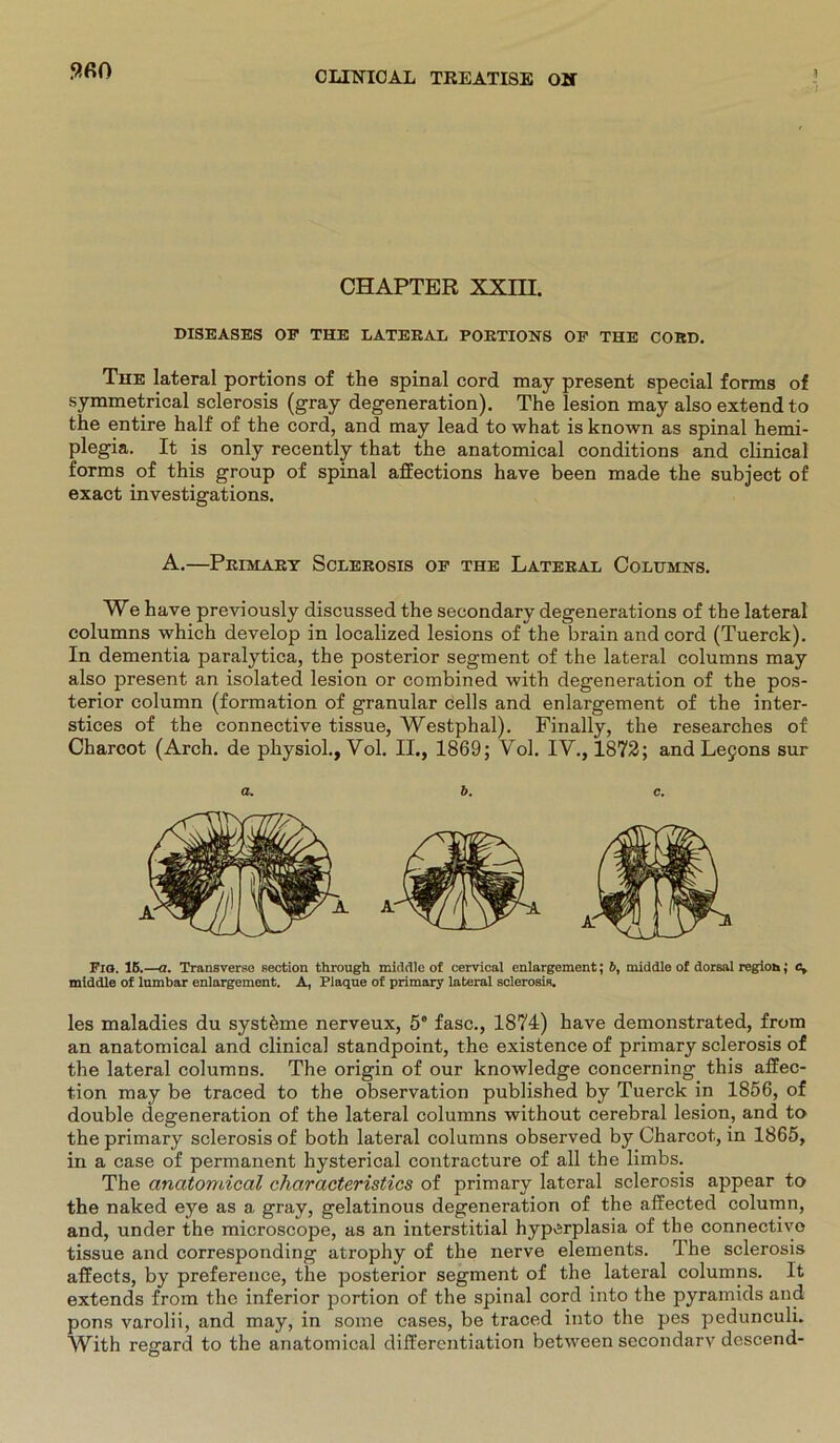 5?fi0 CHAPTER XXIII. DISEASES OP THE LATERAL PORTIONS OP THE CORD. The lateral portions of the spinal cord may present special forms of symmetrical sclerosis (gray degeneration). The lesion may also extendto the entire half of the cord, and may lead to what is known as spinal hemi- plegia. It is only recently that the anatomical conditions and clinical forms of this group of spinal affections have been made the subject of exact investigations. A.—Primary Sclerosis op the Lateral Columns. We have previously discussed the secondary degenerations of the lateral columns which develop in localized lesions of the brain and cord (Tuerck). In dementia paralytica, the posterior segment of the lateral columns may also present an isolated lesion or combined with degeneration of the pos- terior column (formation of granulär cells and enlargement of the inter- stices of the connective tissue, Westphal). Finally, the researches of Charcot (Arch. de physiol., Vol. II., 1869; Vol. IV., 1872; and Lejons sur a. b. c. Fio. 1B.—a. Transverse section through middle of cervical enlargement; 6, middle of dorsal region; c, middle of lumbar enlargement. A, Plaque of primary lateral sclerosis. les maladies du systhme nerveux, 5° fase., 1874) have demonstrated, from an anatomical and clinical standpoint, the existence of primary sclerosis of the lateral columns. The origin of our knowledge concerning this affec- tion may be traced to the observation published by Tuerck in 1856, of double degeneration of the lateral columns without cerebral lesion, and to the primary sclerosis of both lateral columns observed by Charcot, in 1865, in a case of permanent hysterical contracture of all the limbs. The anatomical characteristics of primary lateral sclerosis appear to the naked eye as a gray, gelatinous degeneration of the affected column, and, under the microscope, as an interstitial hyperplasia of the connective tissue and corresponding atrophy of the nerve elements. The sclerosis affects, by preference, the posterior segment of the lateral columns. It extends from the inferior portion of the spinal cord into the pyramids and pons varolii, and may, in some cases, be traced into the pes pedunculi. With regard to the anatomical differentiation betvveen secondarv descend-