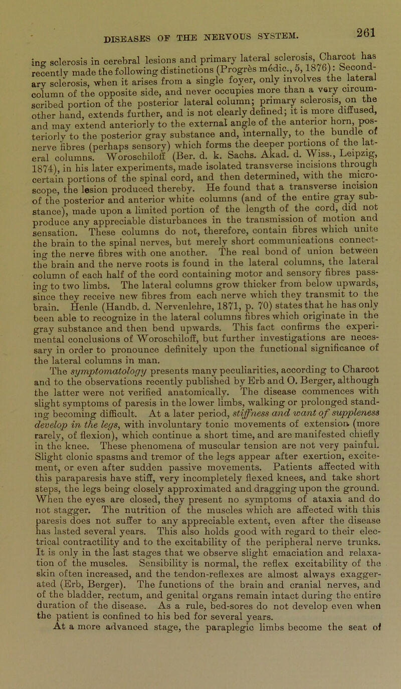 ing sclerosis in cerebral lesions and pnmary kteral sderosis Charcot haa recently made the following distinctions (Progr^s medic., 5 1876): Second- ary sclerosis, when it arises from a single foyer, only involves the lateral column of the opposite side, and never occupies more than a very circum- scribed portion of the posterior lateral column; pnmary sclerosis, on the other hand, extends further, and is not clearly defined; it is more diffused, and may extend anteriorly to the external angle of the anterior horn, pos- teriorly to the posterior gray substance and, internally, to the bündle of nerve fibres (perhaps sensory) which forms the deeper portions of the lat- eral columns. Woroschiloif (Ber. d. k. Sachs. Akad. d. Wiss., Leipzig, 1874), in his later experiments, made isolated transverse incisions tlirough certain portions of the spinal cord, and then determined, with the micro- scope, the lesion produced thereby. He found that a transverse incision of the posterior and anterior white columns (and of the entire gray sub- stance), made upon a limited portion of the length of the cord, did not produce any appreciable disturbances in the transmission of motion and Sensation. These columns do not, therefore, contain fibres which umt.e the brain to the spinal nerves, but merely short Communications connect- ing the nerve fibres with one another. The real bond of union between the brain and the nerve roots is found in the lateral columns, the lateral column of each half of the cord containing motor and sensory fibres pass- ing to two limbs. The lateral columns grow thicker from below upwards, since they receive new fibres from each nerve which they transmit to the brain. Henle (Handb. d. Nervenlehre, 1871, p. 70) States that he has only been able to recognize in the lateral columns fibres which originate in the gray substance and then bend upwards. This fact confirms the experi- mental conclusions of Woroschiloff, but further investigations are neces- sary in Order to pronounce definitely upon the functional significance of the lateral columns in man. The symptomatology presents many peculiarities, according to Charcot and to the observations recently published by Erb and O. Berger, although the latter were not verified anatomically. The disease commences with slight Symptoms of paresis in the lower limbs, walking or prolonged Stand- ing becoming difficult. At a later period, stiffness and want of suppleness develop in the legs, with involuntary tonic movements of extension. (more rarely, of flexion), which continue a short time, and are manifested chiefly in the knee. These phenomena of muscular tension are not very painful. Slight clonic spasms and tremor of the legs appear after exertion, excite- ment, or even after sudden passive movements. Patients affected with this paraparesis have stiff, very incompletely fiexed knees, and take short steps, the legs being closely approximated and dragging upon the ground. When the eyes are closed, they present no Symptoms of ataxia and do not stagger. The nutrition of the muscles which are affected with this paresis does not suffer to any appreciable extent, even after the disease has lasted several years. This also holds good with regard to their elec- trical contractility and to the excitability of the peripheral nerve trunks. It is only in the last stages that we observe slight emaciation and relaxa- tion of the muscles. Sensibility is normal, the reflex excitability of the skin often increased, and the tendon-reflexes are almost always exagger- ated (Erb, Berger). The functions of the brain and cranial nerves, and of the bladder, rectum, and genital Organs remain intact during the entire duration of the disease. As a rule, bed-sores do not develop even when the patient is confined to his bed for several years. At a more advanced stage, the paraplegic limbs become the seat of