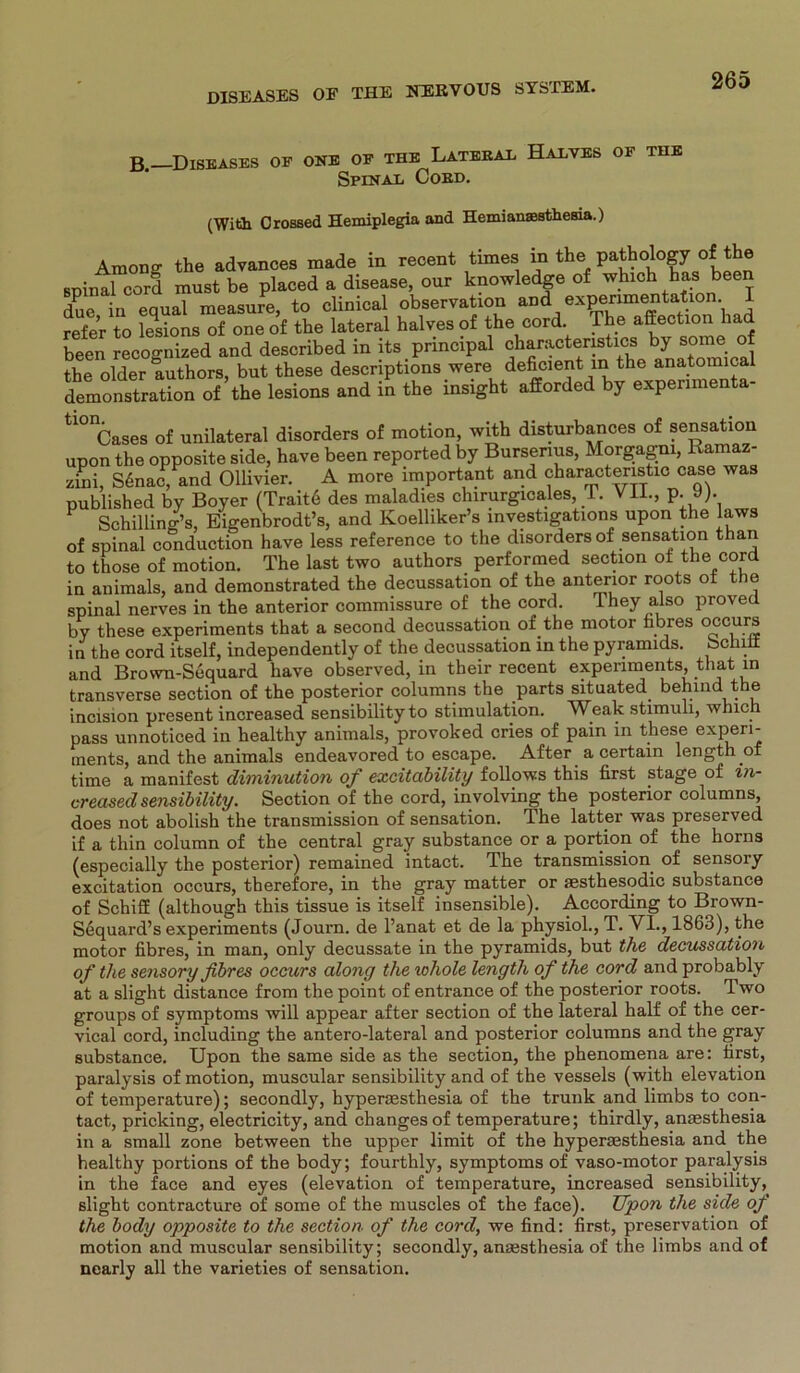 B.—Disbases of one of the Lateral Halves of the Spinal Cord. (With Orossed Hemiplegia and HemianaBsthesia.) Amon ff the advances made in recent times in the pathology of the spinal cord must be placed a disease, our knowledge of which bas been due in equal measure, to clinical observation and exPenraetaÜon-, \ refer to tesions of one of the lateral halves of the cord. The affection had been recoo-nized and described in its pnncipal characteristics by some of the older authors, but these descriptions were deficient in the anatomical demonstration of the lesions and in the insight afforded by expenmenta- tl0ICases of unilateral disorders of motion, with disturbances of Sensation upon the opposite side, have been reported by Bursenus, Morgagni, Hama - zini, S6nac, and Ollivier. A more important and charactenstic case was published by Boyer (Trait6 des maladies chirurgicales, 1. VII., p. J). Schilling’s, Eigenbrodt’s, and Koelliker’s investigations upon the laws of spinal conduction have less reference to the disorders of Sensation than to those of motion. The last two authors performed section of the cord in animals, and demonstrated the decussation of the anterior roots ot the spinal nerves in the anterior commissure of the cord. They also proved by these experiments that a second decussation of.the motor fibres occurs in the cord itself, independently of the decussation in the pyramids. Schilf and Brown-Sequard have observed, in tbeir recent experiments that in transverse section of the posterior columns the parts situated behind the incision present increased sensibility to Stimulation. W^eak Stimuli, which pass unnoticed in healthy animals, provoked cries of pain in these experi- ments, and the animals endeavored to escape. After a certain length of time a manifest diminution of excitability follows this first ptage of in- creased sensibility. Section of the cord, involving the posterior columns, does not abolish the transmission of Sensation. The latter was preserved if a thin column of the central gray substance or a portion of the horns (especially the posterior) remained intact. The transmission of sensory excitation occurs, therefore, in the gray matter or sesthesodic substance of Schiff (although this tissue is itself insensible). According to Brown- Sequard’s experiments (Journ. de l’anat et de la physiol., T. VI., 1863), the motor fibres, in man, only decussate in the pyramids, but the decussation of the sensory fibres occurs along the whole length of the cord and probably at a slight distance from the point of entrance of the posterior roots. Two groups of Symptoms will appear after section of the lateral half of the cer- vical cord, including the antero-lateral and posterior columns and the gray substance. Upon the same side as the section, the phenomena are: first, paralysis of motion, muscular sensibility and of the vessels (with elevation of temperature); secondly, hyperaesthesia of the trunk and limbs to con- tact, pricking, electricity, and changesof temperature; thirdly, anaesthesia in a small zone between the upper limit of the hypermsthesia and the healthy portions of the body; fourthly, Symptoms of vaso-motor paralysis in the face and eyes (elevation of temperature, increased sensibility, slight contracture of some of the muscles of the face). Upon the side of the body opposite to the section of the cord, we find: first, preservation of motion and muscular sensibility; secondly, anaesthesia of the limbs and of nearly all the varieties of Sensation.