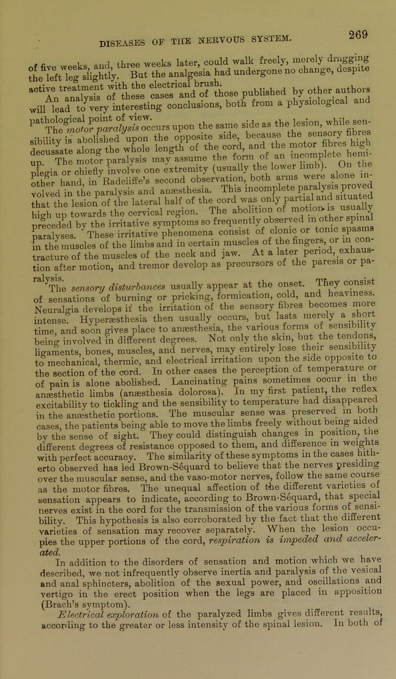 , G ua ,,,ui three weeks later, could walk freely, merely druggmg But the analgesia h.d »ndergone no «hang», dcap.te “‘IVanJyS4 ÄS»' published by other antho.a „Ul lead tovery interesting «onclusiona, both from a phys.olog.cal and patTÄoiÄ°yS9^ra P°s“’e side as the'esion- whilefiK: nn The motor paralvsis may assume the form of an mc p pfeffia or chieüy mvolve one extremity (usually the lower limb). On t other hancl in Radcliffe’s second observation, both arms were alone i volved in the paralysis and anresthesia. This ineomnlete paralya.sjproved that the lesion of the lateral half of the cord was only partial and situated high np toZds the cervical region. The abolition of -«J preceded by the irritative Symptoms so frequentlyobserve^ naralvses ' These irritative phenomena consist of clonic or tonic spas m the muscles of the limbs and in certain muscles of the fingers or in con- tracture of the muscles of the neck and jaw. At a lafter} J® resis or pa- tion after motion, and tremor develop as precursors of the paresis or pa ral}The sensory disturbances usually appear at the onset. They consist of sensations of burning or pricking, fornncation, cold, and hezviness Neuralgia develops if the irritation of the sensory fibres becomes moie intense. Hypenesthesia then usually occurs, but lasts mereiy a short time, and soon gives place to anmsthesia, the vanous fonns of sensibiliti being involved in different degrees. Not only the skin, but the tendons, lio-aments, bones, muscles, and nerves, may entirely lose their sensibihty to mechanical, thermic, and electrical irritation upon the side opposite to the section of the cord. In other cases the perception of temperature or of pain is alone abolished. Lancinating pains sometimes ooenr in the amesthetic limbs (anaesthesia dolorosa). In my first patient, the reilex excitability to tickling and the sensibility to temperature had disappeared in the anaesthetic portions. The muscular sense was preserved in both cases, the patients being able to move the limbs freely witkout being aided by the sense of sight. They could distinguish changes in positiou, the different degrees of resistance opposed to them, and difference in weights with perfect accuracy. The similarity of these Symptoms in the cases hith- erto observed has led Brown-Sequard to believe that the nerves presiding over the muscular sense, and the vaso-motor nerves, follow the same couise as the motor fibres. The unequal affection of the different vaneties of Sensation appears to indicate, according to Brown-Sequard, that special nerves exist in the cord for the transmission of the various forins of sensi- bility. This hypothesis is also corroborated by the fact that tlie different varieties of Sensation may recover separately. When the lesion occu- pies the upper portions of the cord, respiration is impeded and acceler- ated. , . , • . u In addition to the disorders of Sensation and motion which we have described, we not infrequently observe inertia and paralysis of the vesical and anal sphincters, abolition of the sexual power, and oscillations and vertigo in the erect positiou when the legs are placed in apposition (Brach’s symptom). Electrical exploration of the paralyzed limbs gives different results, according to the greater or less intensity of the spinal lesion. In both of