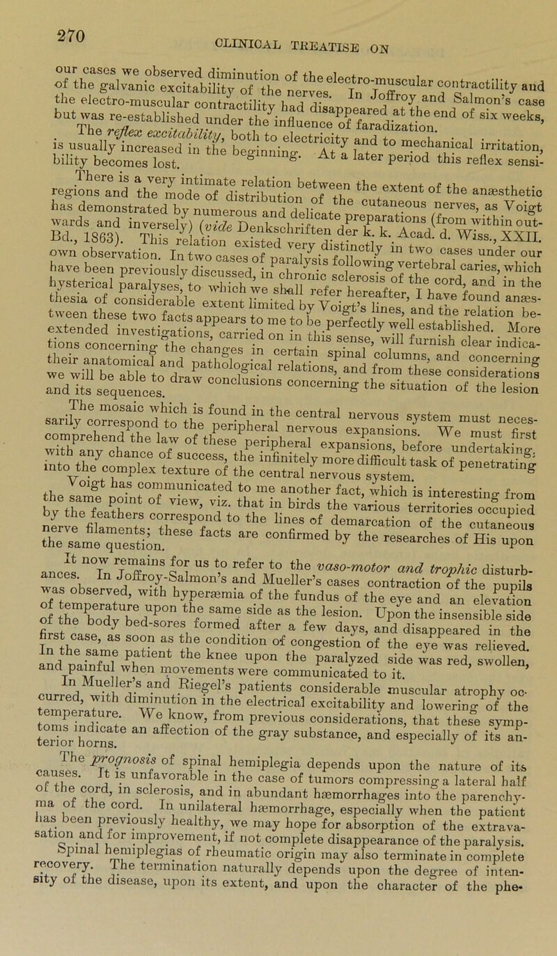 CLLNICAL TltEATISE ON the electro-muscular contraotilitv v,Qri r ffroy and Salmon s case b“ zr TstablM“d“-^ of six wMks’ » «^SÄSÄÄ iTtd *° meof Tal tai**», bility becomes lost. ö &• At a later penod this reflex sensi- 1 here is avery intimate relation between the extent nf th- ,, ,. regio ns and the mode of distribution of tu??“ the ana3sthetl° bas demonstrated by numerousand\ CUtan(ious nerves, as Voigt wards and inversely) Me (fr°m within out' Bd 1 m, ■ -y{ Y.uce Denkschriften der k. k. Acad. d Wiss XXTT uct., lbbd). Tins relation existed very distineflv in + “ VV1SS'>AAU- hysterical “ ‘ha their anatomical and pathological relations^nd fC° 1™?S’ and co«cernmg we will he able tn draL „ 1 ■ relatlons> and irom these considerations andTts sequeimes. C°ncl— concernmg the Situation of the lesion the Imf po7„t “w '“V intcrest!''« fr»” 1 atme ”uesW 6 ^ C°nfirmed ^ the «searches of His opon anoes °Tn ’HT“ ?? “S *° rel?r‘° th» and trophic distnrb- “ , In Jofcoy-Salmon’s and Mueller’s caaes contraction of the waa observed, with hypertemia of the fnndus of the eye and an elevXn of ÄrS'1 *hfe S1,'o T as tho lesion- Ul'™ the insensible side ot tne body bed-sores formed after a few davs, and disappeared in the rstcase, as soon as the condition of congestion of the eye^was relieved and p;infuiewPheleDt ^ UP°n the side~ and painful when movements were communicated to it. currpd ^-S and+.Rie?e1’« Patients considerable muscular atrophy oc- curred, with dimmution in the electrica! excitability and lowering of the emperature. We know, from previous considerations, that theiTe symp- terior homa “°n °f the ** s“bst“c«> and eipecially „f its an- ’ ,'c p'°?nosif of spinal hemiplegia depends upon the nature of its uses. it is unfavorable m the case of tumors compressinga lateral half o the cord, in sclerosis, and in abundant haemorrhages into the parenchy- lna of the cord. In unilateral hmmorrhage, especially when the patient las been previously healthy, we may hope for absorption of the extrava- faation and for improvement, if not complete disappearance of the paralysis. fepmal hennplegias of rheumatic origin may also terminate in complete recovery The termmation naturally depends upon the degree of inten- eity of the disease, upon its extent, and upon the character of the phe-