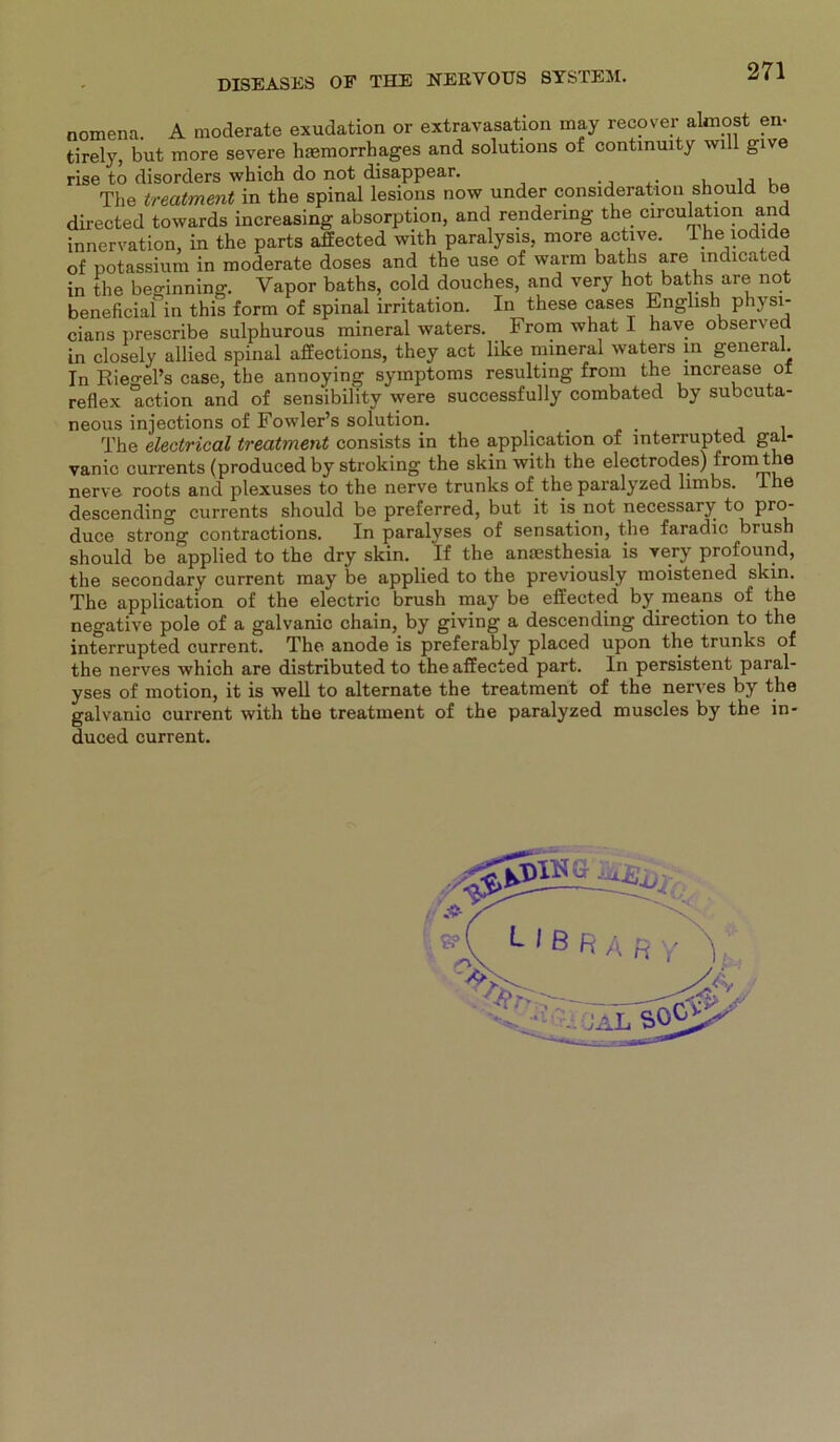 Clans uresüiiuo omijuuiuuö *“i“w“** — . . i in closely allied spinal affections, they act like mineral waters in general Tn Riegel’s case, the annoying Symptoms resulting from the increase of reflex action and of sensibility were successfully combated by subcuta- neous injections of Fowler’s solution. .... . The electrical treatment consists in the application of mterrupted gal- vanic currents (produced by stroking the skin with the electrodes) from the nerve roots and plexuses to the nerve trunks of the paralyzed limbs. lhe descending currents should be preferred, but it is not necessary to pro- duce strong contractions. In paralvses of Sensation, the faradic brush should be applied to the dry skin. If the anaesthesia is very profound, the secondary current may be applied to the previously moistened skin. The application of the electric brush may be effected by means of the negative pole of a galvanic chain, by giving a descending direction to the interrupted current. The anode is preferably placed upon the trunks of the nerves which are distributed to the affected part. In persistent paral- yses of motion, it is well to alternate the treatment of the nerves by the galvanic current with the treatment of the paralyzed muscles by the in* duced current.