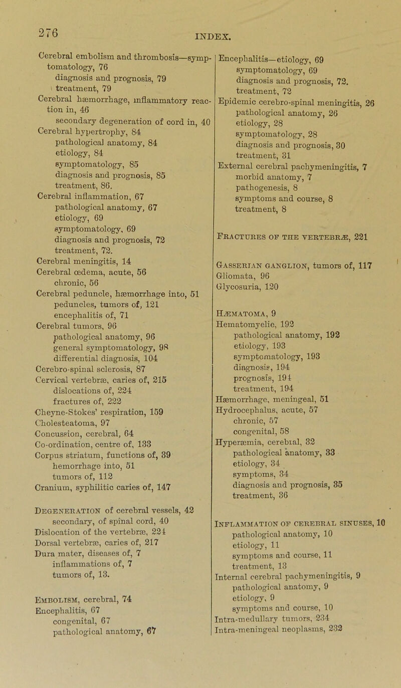 INDEX. Cerebral embolism and thrombosis—symp- tomatology, 76 diagnosis and prognosis, 79 ! treatment, 79 Cerebral haemorrhage, mflammatory reac- tion in, 46 secondary degeneration of cord in, 40 Cerebral byperfcrophy, 84 patbological anatomy, 84 etiology, 84 symptomatology, 85 diagnosis and prognosis, 85 treatment, 86. Cerebral inflammation, 67 patbological anatomy, 67 etiology, 69 symptomatology, 69 diagnosis and prognosis, 72 treatment, 72. Cerebral meningitis, 14 Cerebral cedema, acute, 56 chronic, 56 Cerebral peduncle, heemorrhage into, 51 peduncles, tumors of, 121 encepbalitis of, 71 Cerebral tumors, 96 patbological anatomy, 96 general symptomatology, 98 differential diagnosis, 104 Cerebro-spinal sclerosis, 87 Cervical vertebrae, caries of, 215 dislocations of, 224 fractures of, 222 Cbeyne-Stokes’ respiration, 159 Cbolesteatoma, 97 Concussion, cerebral, 64 Co-ordination, centre of, 133 Corpus striatum, functions of, 39 bemorrbage into, 51 tumors of, 112 Cranium, syphilitic caries of, 147 Degeneration of cerebral vessels, 42 secondary, of spinal cord, 40 Dislocation of tbe vertebrae, 224 Dorsal vertebrse, caries of, 217 Dura mater, diseases of, 7 inflammations of, 7 tumors of, 13. Embolism, cerebral, 74 Encephalitis, 67 congenital, 67 patbological anatomy, 67 Encepbalitis—etiology, 69 symptomatology, 69 diagnosis and prognosis, 72. treatment, 72 Epidemie cerebro-spinal meningitis, 26 patbological anatomy, 26 etiology, 28 symptomatology, 28 diagnosis and prognosis, 30 treatment, 31 Extemal cerebral pachymeningitis, 7 morbid anatomy, 7 pathogenesis, 8 Symptoms and course, 8 treatment, 8 FRACTTIRES OF THE VERTKBRA5, 221 Gasserian Ganglion, tumors of, 117 Gliomata, 96 Glycosuria, 120 Hjematoma, 9 Hematomyelie, 192 patbological anatomy, 192 etiology, 193 symptomatology, 193 diagnosis, 194 prognosis, 194 treatment, 194 Haemorrhage, meningeal, 51 Hydrocephalus, acute, 57 chronic, 57 congenital, 58 Hyperaemia, cerebral, 32 patbological anatomy, 33 etiology, 34 Symptoms, 34 diagnosis and prognosis, 35 treatment, 36 Inflammation of cerebral sinuses, 10 pathological anatomy, 10 etiology, 11 Symptoms and course, 11 treatment, 13 Intemal cerebral pachymeningitis, 9 patbological anatomy, 9 etiology, 9 Symptoms and course, 10 Intra-medullary tumors, 234 Intra-meningeal neoplasms, 232