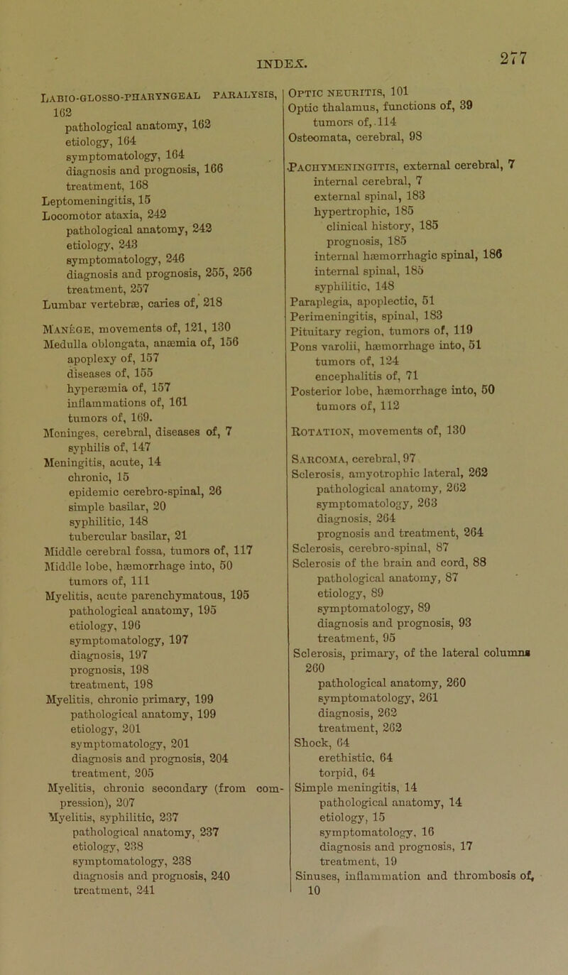 LaBIO-GLOSSO-PHARYNGEAL PARALYSIS, 162 pathological anatomy, 162 etiology, 164 symptomatology, 164 diagnosis and prognosis, 166 treatment, 168 Leptomeningitis, 15 Locomotor ataxia, 242 pathological anatomy, 242 etiology, 243 symptomatology, 246 diagnosis and prognosis, 255, 256 treatment, 257 Lumbar vertebrae, caries of, 218 Manege, movements of, 121, 130 Medulla oblongata, anremia of, 156 apoplexy of, 157 diseases of, 155 hypermmia of, 157 inflammations of, 161 tumors of, 169. Moniuges, cerebral, diseases of, 7 Syphilis of, 147 Meningitis, acute, 14 chronic, 15 epidemic cerebro-spinal, 26 simple basilar, 20 syphilitic, 148 tubercular basilar, 21 Middle cerebral fossa, tumors of, 117 Middle lobe, hmmorrhage into, 50 tumors of, 111 Myelitis, acute parenchymatous, 195 pathological anatomy, 195 etiology, 196 symptomatology, 197 diagnosis, 197 prognosis, 198 treatment, 198 Myelitis, chronic primary, 199 pathological anatomy, 199 etiology, 201 symptomatology, 201 diagnosis and prognosis, 204 treatment, 205 Myelitis, chronic secondary (from com pression), 207 Myelitis, syphilitic, 237 pathological anatomy, 237 etiology, 238 symptomatology, 238 diagnosis and prognosis, 240 treatment, 241 OPTIC NEURITIS, 101 Optic thalamus, functions of, 39 tumors of, 114 Osteomata, cerebral, 98 •Pachymeningitis, external cerebral, 7 internal cerebral, 7 external spinal, 183 hypertrophic, 185 clinical history, 185 prognosis, 185 internal hsemorrhagic spinal, 186 internal spinal, 185 syphilitic, 148 Paraplegia, apoplectic, 51 Perimeningitis, spinal, 183 Pituitary region, tumors of, 119 Pons varolii, hannorrhage into, 51 tumors of, 124 encephalitis of, 71 Posterior lobe, hmmorrhage into, 50 tumors of, 112 Rotation, movements of, 130 SARCOMA, cerebral, 97 Sclerosis, amyotrophic lateral, 262 pathological anatomy, 262 symptomatology, 263 diagnosis, 264 prognosis and treatment, 264 Sclerosis, cerebro-spinal, 87 Sclerosis of the brain and cord, 88 pathological anatomy, 87 etiology, 89 symptomatology, 89 diagnosis and prognosis, 93 treatment, 95 Sclerosis, primary, of the lateral columns 260 pathological anatomy, 260 symptomatology, 261 diagnosis, 262 treatment, 262 Shock, 64 erethistic, 64 torpid, 64 Simple meningitis, 14 pathological anatomy, 14 etiology, 15 symptomatology, 16 diagnosis and prognosis, 17 treatment, 19 Sinuses, inflammation and thrombosis of, 10