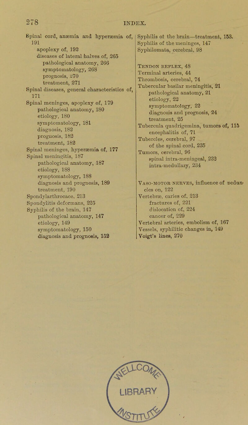Spinal cord, anaamia and hypercomia of, 191 apoplexy of, 192 diseases of lateral halves of, 265 pathological anatomy, 266 symptomatology, 268 prognosis, 270 treatment, 271 Spinal diseases, general cliaracteristics of, 171 Spinal meninges, apoplexy of, 179 pathological anatomy, 180 etiology, 180 symptomatology, 181 diagnosis, 182 prognosis, 182 treatment, 182 Spinal meninges, hyperaemia of, 177 Spinal meningitis, 187 pathological anatomy, 187 etiology, 188 symptomatology, 188 diagnosis and prognosis, 189 treatment, 190 Spondylarthrocace, 213 Spondylitis deformans, 225 Syphilis of the brain, 147 pathological anatomy, 147 etiology, 149 symptomatology, 150 diagnosis and prognosis, 152 Syphilis ot the brain—treatment, 153. Syphilis of the meninges, 147 Syphilomata, cerebral, 98 TENDON REFLEX, 48 Terminal arteries, 44 Thrombosis, cerebral, 74 Tubercular basilar meningitis, 21 pathological anatomy, 21 etiology, 22 symptomatology, 22 diagnosis and prognosis, 24 treatment, 25 Tubercula quadrigemina, tumors of, 115 encephalitis of, 71 Tubercles, cerebral, 97 of the spinal cord, 235 Tumors, cerebral, 96 spinal intra-meningeal, 232 intra-medullary, 234 Vaso-motor nerves, influence of nedun- des on, 122 Vertebrse, earies of, 213 fractures of, 221 dislocation of, 224 cancer of, 229 Vertebral arteries, embolism of, 167 Vessels, syphilitic changes in, 149 Voigt’s lines, 270