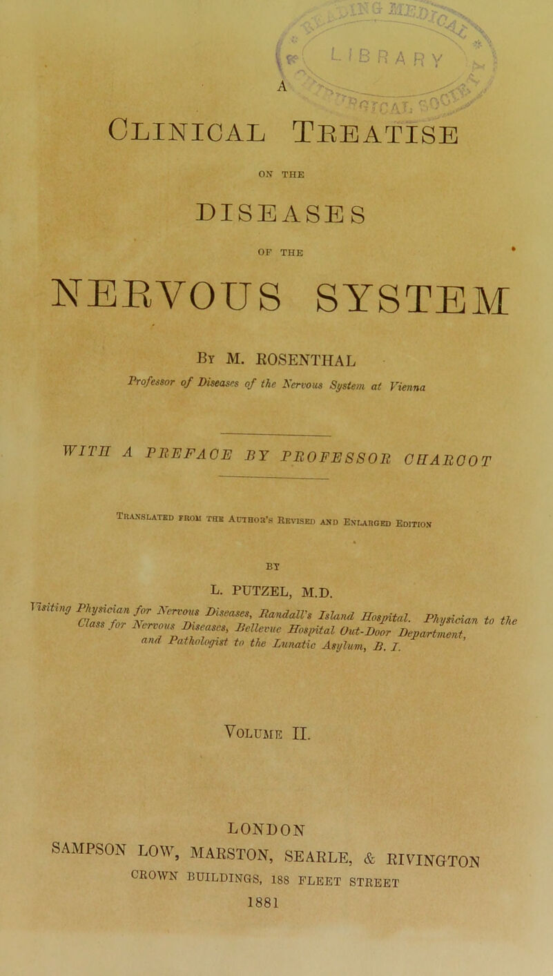 ' * $ k/lJj V*’ ' ,<*** Clinical Tkeatise ON THE DISEASES OF THE NERVOUS SYSTEM By M. ROSENTHAL Professor of Diseases of the Nervous System at Vienna wrrn a prefaoe by Professor charoot TRANSLATBD FROH THE AUTHOtfs BBVBED AND EnLAROED EDITION L. PUTZEL, M.D. Vmting Physioian for Hemm Diseases, RandalVs Island Hospital. Physieian to the assfor Nervous Diseases, Bellevue Hospital Uut-Door Department, and Pathologist to the Lunatic Asylurn, B. I. Volume II. LONDON SAMPSON LOW, MARSTON, SEARLE, & RIVINGTON CROWN BUILDINGS, 18S FLEET STREET 1881
