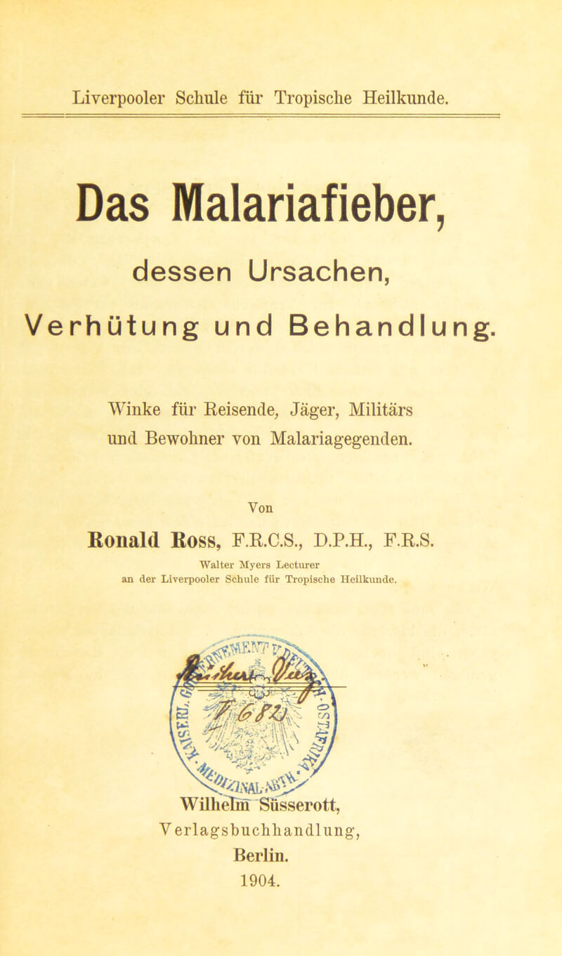 Liverpooler Schule fiii’ Tropische Heilkunde. Das Malariafieber, dessen Ursachen, Verhutung und Behandlung. Winke fiir Reisende, Jager, Militars iiDd Bewoliner von Malariagegenden. Von Ronald Ross, F.R.C.S., D.P.H., F.R.S. Walter Myers Lecturer an der Liverpooler Schule fiir Tropische Heilkunde. WillieM Siisserott, V erlagsbuchhandlung, Berlin. 1904.