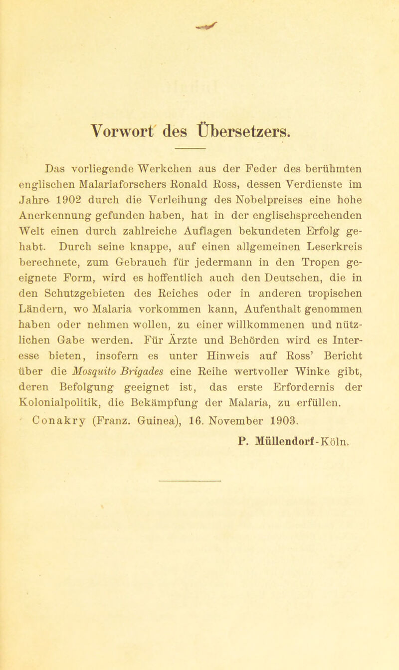 Vorworf des tlbersetzers. Das vorliegende Werkchen aus der Feder des beriihmten englischen Malariaforschers Ronald Ross, dessen Verdienste im Jahr& 1902 durch die Verleihung des Nobelpreises eine hohe Anerkennung gefunden haben, hat in der englischsprechenden Welt einen durch zahlreiche Auflagen bekundeten Erfolg ge- habt. Durch seine knappe, auf einen allgemeinen Leserkreis berechnete, zum Gebrauch fiir jedermann in den Tropen ge- eignete Form, wird es hoffentlich auch den Deutschen, die in den Schutzgebieten des Reiches Oder in anderen tropischen Landern, wo Malaria vorkommen kann, Aufenthalt genommen haben oder nehmen wollen, zu einer willkommenen und niitz- lichen Gabe werden. Fiir Arzte und Behorden wird es Inter- esse bieten, insofern es unter Hinweis auf Ross’ Bericht iiber die Mosquito Brigades eine Reihe wertvoller Winke gibt, deren Befolgung geeignet ist, das erste Erfordernis der Kolonialpolitik, die Bekampfung der Malaria, zu erfilllen. Conakry (Franz. Guinea), 16. November 1903. P. Miillendorf-Koln.