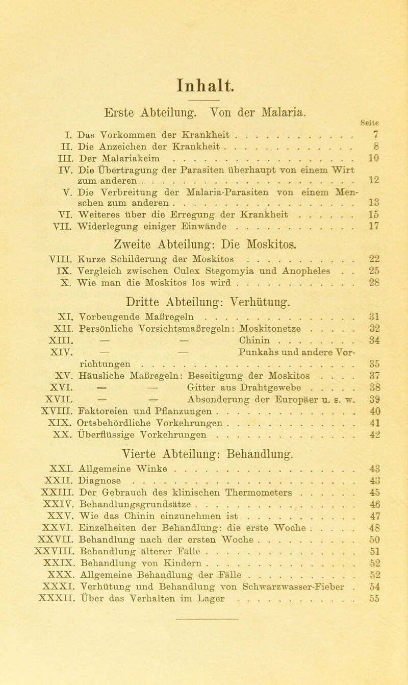 Inhalt. Erste Abteiluiig. Von der Malaria. Seite I. Das Vorkommen der Krankheit 7 II. Die Anzeiclien der Krankheit 8 m. Der Malariakeim 10 IV. Die tibertragung der Parasiten iiberhanpt von einem Wirt zum anderen 12 V. Die Verbreitung der Malaria-Parasiten von einem Men- schen zum anderen 13 VI. Weiteres Tiber die Erregung der Krankheit 15 VII. Widerlegung einiger Einwande 17 Zweite Abteilung: Die Moskitos. VIII. Kurze Schilderung der Moskitos 22 IX. Vergleich zwischen Culex Stegomyia und Anopheles . . 25 X. Wie man die Moskitos los wind 28 Dritte Abteilung: Verhiitnug. XI. Vorbeugende Mafiregeln 31 XII. Persdnliche VorsichtsmaBregeln: Moskitonetze 32 Xni. — — Chinin 34 XIV. — — Punkahs und andere Vor- richtungen 35 XV. Hausliche MaBregeln: Beseitigung der Moskitos .... 37 XVI. — — Gitter aus Drahtgewebe 38 XVII. — — Absonderung der Europaer u. s. w. 39 XVni. Eaktoreien und Pflanzungen 40 XIX. OrtsbehOrdliche Vorkehrungen 41 XX. Uberfliissige Vorkehrungen 42 Vierte Abteilung: Behandlung. XXI. Allgemeine Winke 43 XXII. Diagnose 43 XXIII. Der Gebrauch des klinischen Thermometers 45 XXIV. Behandlungsgrundsatze 46 XXV. Wie das Chinin einzunehmen ist 47 XXVI. Einzelheiten der Behandlung: die erste Woche 48 XXVII. Behandlung nach der ersten Woche 50 XXVIII. Behandlung alterer Ealle 51 XXIX. Behandlung von Kindern 52 XXX. Allgemeine Behandlung der Fa lie 52 XXXI. Verhlltung und Behandliing von Schwarzvrasser-Fieber . 54 XXXII. tiber das Verhalten im Lager 55