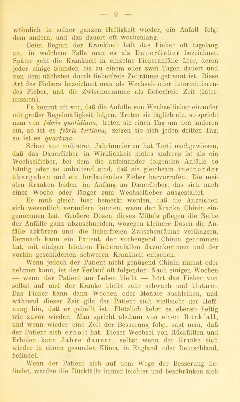 wohnlich in seiner ganzen Heftigkeit wieder, ein Anfall folgt dem andern, und das dauert oft wochenlang. Beim Beginn der Krankheit halt das Fieber oft tagelang an, in welchem Falle man es als Dauerfieber bezeichnet. Spater gebt die Krankheit in einzelne Fieberanfalle iiber, deren jeder einigc Stunden bis zu einem oder zwei Tagen dauert und von dem nachsten durch fieberfreie Zeitraume getrennt ist. Diese Art des Fiebers bezeichnet man als Wechsel- oder intermittieren- des Fieber, und die Zwischenraume als fieberfreie Zeit (Inter- mission). Es kommt oft vor, daB die Anfalle von Wechselfieber einander mit groBer RegelmaBigkeit folgen. Treten sie taglich ein, so spricht man von febris quotidiana, treten sie einen Tag um den anderen ein, so ist es febris tertiana, zeigen sie sich jeden dritten Tag, so ist es quartana. Schon vor mehreren Jahrhunderten hat Torti nachgewiesen, daB das Dauerfieber in Wirklichkeit nichts anderes ist als ein Wechselfieber, bei dem die aufeinander folgenden Anfalle so haufig oder so anhaltend sind, daB sie gleichsam ineinander iibergehen und ein fortlaufendes Fieber hervorrufen. Die mei- sten Kranken leiden im Anfang an Dauerfieber, das sich nacb einer Woche oder langer zum Wechselfieber ausgestaltet. Es muB gleich bier bemerkt werden, daB die Anzeicben sich wesentlich verandern konnen, wenn der Kranke Chinin ein- genommen hat. GroBere Dosen dieses Mittels pflegen die Reihe der Anfalle ganz abzuschneiden, wogegen kleinere Dosen die An- falle abkiirzen und die fieberfreien Zwischenraume verlangern. Demnach kann ein Patient, der vorbeugend Chinin genommen hat, mit einigen leichten Fieberanfallen davonkommen und der vorhin geschilderten schweren Krankheit entgehen. Wenn jedoch der Patient nicht geniigend Chinin nimmt oder nehmen kann, ist der Verlauf oft folgender: Nacb einigen Wochen — wenn der Patient am Leben bleibt — hort das Fieber von selbst auf und der Kranke bleibt sehr schwach und blutarm. Das Fieber kann dann Wochen oder Monate ausbleiben, und wahrend dieser Zeit gibt der Patient sich vielleicht der Hoff- nung bin, daB er geheilt ist. Plotzlich kehrt es ebenso heftig wie zuvor wieder. Man spricht alsdann von einem Riickfall, und wenn wieder eine Zeit der Besserung folgt, sagt man, daB der Patient sich erholt hat. Dieser Wechsel von Riickfallen und Erholen kann Jahre dauern, selbst wenn der Kranke sich wieder in einem gesunden Klima, in England oder Deutschland, befindet. Wenn der Patient sich auf dem Wege der Besserung be- findet, werden die Riickfalle immer leichter und beschriinken sich