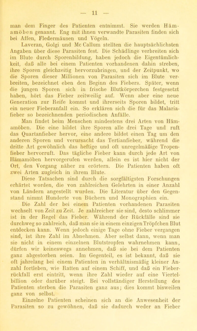 man dem Finger des Patienten entnimmt. Sie werden Ham- amdben genannt. Eng mit ihnen verwandte Parasiten finden sich bei Affen, Fledermausen und Vogeln. Laveran, Golgi und Me Callum stellten die hauptsachlichsten Angaben iiber diese Parasiten fest. Die Schadlinge verbreiten sich im Blute durch Sporenbildung, haben jedoch die Eigentiimlich- keit, dab alle bei einem Patienten vorhandenen dahin streben, ihre Sporen gleichzeitig hervorzubringen, und der Zeitpunkt, wo die Sporen dieser Millionen von Parasiten sich im Blute ver- breiten, bezeichnet eben den Beginn des Fiebers. Spater, wenn die jungen Sporen sich in frische Blutkorperchen festgesetzt haben, hdrt das Fieber zeitweilig auf. Wenn aber eine neue Generation zur Reife kommt und ihrerseits Sporen bildet, tritt ein neuer Fieberanfall ein. So erklaren sich die fiir das Malaria- fieber so bezeichnenden periodischen Anfalle. Man findet beim Menschen mindestens drei Arten von Ham- amoben. Die eine bildet ihre Sporen alle drei Tage und ruft das Quartanfieber hervor, eine andere bildet einen Tag um den anderen Sporen und verursacht das Tertianfieber, wahrend die dritte Art gewohnlich das heftige und oft unregelmaBige Tropen- fieber hervorruft. Das tagliche Fieber kann durch jede Art von Hamamoben hervorgerufen werden, allein es ist hier nicht der Ort, den Vorgang naher zu erdrtern. Die Patienten haben oft zwei Arten zugleich in ihrein Blute. Diese Tatsachen sind durch die sorgfaltigsten Forschungen erhartet worden, die von zahlreichen Gelehrten in einer Anzahl von Landern angestellt wurden. Die Literatur iiber den Gegen- stand nimmt Hunderte von Biichern und Monographien ein. Die Zahl der bei einem Patienten vorhandenen Parasiten wechselt von Zeit zu Zeit. Je zahlreicher sie sind, desto schlimmer ist in der Regel das Fieber. Wahrend der Riickfalle sind sie durchweg so zahlreich, daB rnan sie in einem einzigenTrdpfchen Blut entdecken kann. Wenn jedoch einige Tage ohne Fieber vergangen sind, ist ihre Zahl im Abnehmen. Aber selbst dann, wenn man sie nicht in einem einzelnen Blutstropfen wahrnehmen kann, diirfen wir keineswegs annehmen, daB sie bei dem Patienten ganz abgestorben seien. Im Gegenteil, es ist bekannt, daB sie oft jahrelang bei einem Patienten in verhaltnismaBig kleiner An- zahl fortleben, wie Ratten auf einem Schiff, und daB ein Fieber- riickfall erst eintritt, wenn ihre Zahl wieder auf eine Viertel- billion Oder dariiber steigt. Bei vollstiindiger Herstellung des Patienten sterben die Parasiten ganz aus; dies kommt bisweilen ganz von selbst. Einzelne Patienten scheinen sich an die Anwesenheit der Parasiten so zu gewohnen, daB sie dadurch weder an Fieber