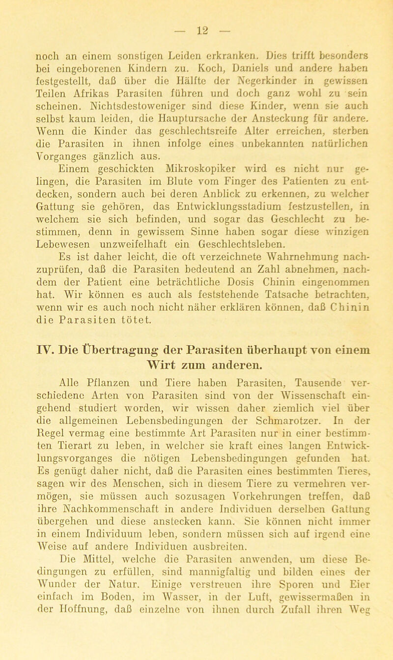 noch an einem sonstigen Leiden erkranken. Dies trifft besonders bei eingeborenen Kindern zu. Koch, Daniels und andere haben festgestellt, daB iiber die Hiilfte der Negerkinder in gewissen Teilen Afrikas Parasiten fuhren und doch ganz wohl zu sein scheinen. Nichlsdestoweniger sind diese Kinder, wenn sie auch selbst kaum leiden, die Hauptursache der Ansteckung fiir andere. Wenn die Kinder das geschlechtsreife Alter erreichen, sterben die Parasiten in ihnen infolge eines unbekannten naturlichen Vorganges ganzlich aus. Einem geschickten Mikroskopiker wird es nicht nur ge- lingen, die Parasiten im Blute vom Finger des Patienten zu ent- decken, sondern auch bei deren Anblick zu erkennen, zu welcher Gattung sie gehoren, das Entwicklungsstadium festzustellen, in welchem sie sich befinden, und sogar das Geschlecht zu be- stimmen, denn in gewissem Sinne haben sogar diese winzigen Lebewesen unzweifelhaft ein Geschlechtsleben. Es ist daher leicht, die oft verzeichnete Wahrnehmung nach- zupriifen, daB die Parasiten bedeutend an Zahl abnehmen, nach- dem der Patient eine betrachtliche Dosis Chinin eingenommen hat. Wir konnen es auch als feststehende Tatsache betrachten, wenn wir es auch noch nicht naher erklaren konnen, daB Chinin die Parasiten totet. IV. Die tibertragung der Parasiten iiberhanpt von einem Wirt zum anderen. Alle Pflanzen und Tiere haben Parasiten, Tausende ver- schiedene Arten von Parasiten sind von der Wissenschaft ein- gehend studiert worden, wir wissen daher ziemlich A'iel tiber die allgemeinen Lebensbedingungen der Schmarotzer. In der Regel vermag eine bestimmte Art Parasiten nur in einer bestimro- ten Tierart zu leben, in welcher sie kraft eines langen Entwick- lungsvorganges die notigen Lebensbedingungen gefunden hat. Es gentigt daher nicht, daB die Parasiten eines bestimmten Tieres, sagen wir des Menschen, sich in diesem Tiere zu vermehren ver- mogen, sie miissen auch sozusagen Vorkehrungen treffen, daB ihre Nachkommenschaft in andere Individuen derselben Gattung tibergehen und diese anstecken kann. Sie konnen nicht immer in einem Individuum leben, sondern miissen sich auf irgond eine Weise auf andere Individuen ausbreiten. Die Mittel, welche die Parasiten anwenden, um diese Be- dingungen zu erfiillen, sind maniiigfaltig und bilden eines der Wunder der Natur. Einige verstreucn ihre Sporen und Eier einfach im Boden, im Wasser, in der Luft, gewissermaBen in der Hoffnung, daB einzeluc von ihnen durch Zufall ihren Weg