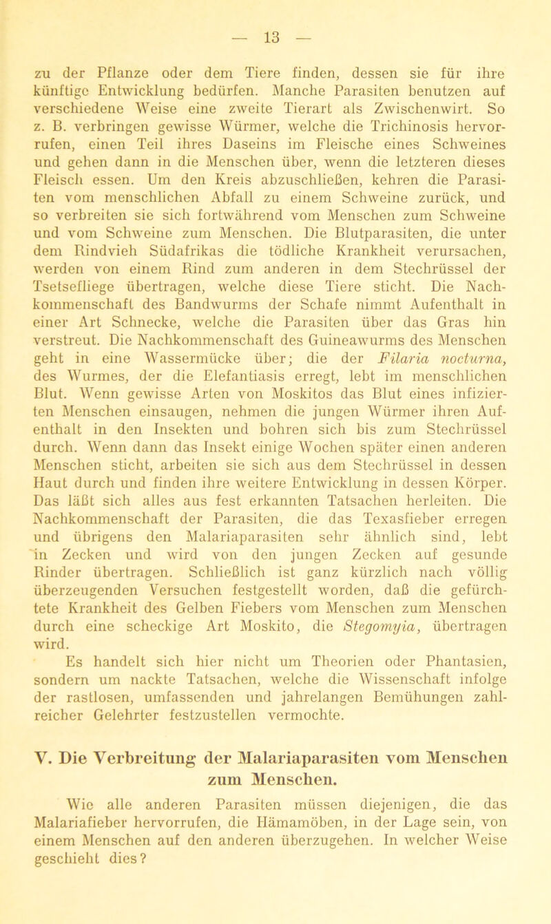 zu der Pflanze oder dem Tiere linden, dessen sie fiir ihre kiinltigc Entwicklung bediirfen. Manche Parasiten benutzen auf verschiedene Weise eine zweite Tierart als Zwischenwirt. So z. B. verbringen gewisse Wiirmer, vvelche die Trichinosis hervor- rufen, einen Teil ihres Daseins im Fleische eines Schweines und gehen dann in die Menschen iiber, wenn die letzteren dieses Fleisch essen. Um den Kreis abzuschlieBen, kehren die Parasi- ten vom menschlichen Abfall zu einem Schweine zuriick, und so verbreiten sie sich fortwilhrend vom Menschen zum Schweine und vom Schweine zum Menschen. Die Blutparasiten, die unter dem Rindvieh Siidafrikas die tddliche Krankheit verursachen, werden von einem Rind zum anderen in dem Stechriissel der Tsetselliege iibertragen, welche diese Tiere sticht. Die Nach- kommenschaft des Bandwurms der Schafe nimmt Aufenthalt in einer Art Schnecke, welche die Parasiten iiber das Gras hin verstreut. Die Nachkommenschaft des Guineawurms des Menschen geht in eine Wassermiicke iiber; die der Filaria nocturna, des Wurmes, der die Elefantiasis erregt, lebt im menschlichen Blut. Wenn gewisse Arten von Moskitos das Blut eines infizier- ten Menschen einsaugen, nehmen die jungen Wiirmer ihren Auf- enthalt in den Insekten und bohren sich bis zum Stechriissel durch. Wenn dann das Insekt einige Wochen spater einen anderen Menschen sticht, arbeiten sie sich aus dem Stechriissel in dessen Haut durch und linden ihre weitere Entwicklung in dessen Korper. Das liiBt sich alles aus lest erkannten Tatsachen herleiten. Die Nachkommenschaft der Parasiten, die das Texasfieber erregen und iibrigens den Malariaparasiten sehr ahnlich sind, lebt in Zecken und wird von den jungen Zecken auf gesunde Binder iibertragen. SchlieBlich ist ganz kiirzlich nach vollig iiberzeugenden Versuchen festgestellt worden, daB die gefiirch- tete Krankheit des Gelben Fiebers vom Menschen zum Menschen durch eine scheckige Art Moskito, die Stegomyia, iibertragen wird. Es handelt sich hier nicht um Theorien oder Phantasien, sondern um nackte Tatsachen, welche die Wissenschaft infolge der rastlosen, umfassenden und jahrelangen Bemiihungen zahl- reicher Gelehrter festzustellen vermochte. V. Die Verbreitung der Malariaparasiten vom Menschen zum Menschen. Wie alle anderen Parasiten miissen diejenigen, die das Malarialieber hervorrufen, die Hamambben, in der Lage sein, von einem Menschen auf den anderen iiberzugehen. In welcher Weise geschieht dies?