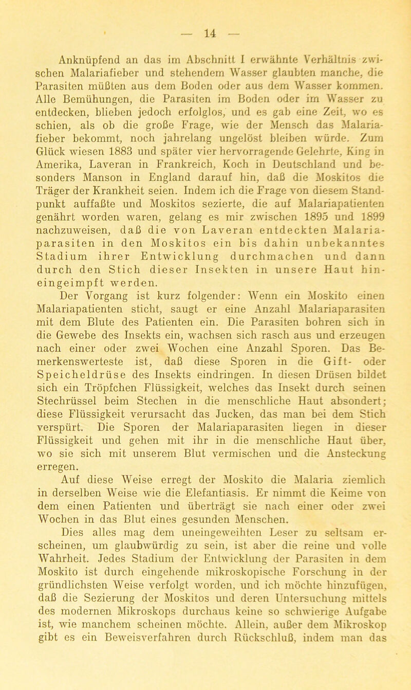 Anknupfend an das im Abschnitt I erwiihnte Verhaltnis zwi- schen Malariafieber und stehendem Wasser glaubten manche, die Parasiten rniiClen aus dem Boden oder aus dem Wasser kommen. Alle Berauhungon, die Parasiten im Boden oder im Wasser zu entdecken, blieben jedoch erfolglos, und es gab eine Zeit, wo es schien, als ob die groBe Frage, wie der Mensch das !MaIaria- fieber bekommt, noch jahrelang ungelost bleiben wiirde. Zum Gliick wiesen 1883 und spater vier hervorragende Gelehrte, King in Amerika, Laveran in Frankreich, Koch in Deutschland und be- sonders Manson in England darauf bin, daB die Moskitos die Trager der Krankheit seien. Indem ich die Frage von diesem Stand- punkt auffaBte und Moskitos sezierte, die auf Malariapatienten genahrt worden waren, gelang es mir zwischen 1895 und 1899 nachzuweisen, daB die von Laveran entdeckten Malaria- parasiten in den Moskitos ein bis dahin unbekanntes Stadium ibrer Entwicklung durchmachen und dann durch den Stich dieser Insekten in unsere Haut hin- eingeimpft werden. Der Vorgang ist kurz folgender: Wenn ein Moskito einen Malariapatienten sticbt, saugt er eine Anzahl l\Ialariaparasiten mit dem Blute des Patienten ein. Die Parasiten bohren sicb in die Gewebe des Insekts ein, wacbsen sicb rascb aus und erzeugen nacb einer oder zwei Wocben eine Anzabl Sporen. Das Be- merkenswerteste ist, daB diese Sporen in die Gift- oder Speicbeldriise des Insekts eindringen. In diesen Driisen bildet sicb ein Tropfcben Fliissigkeit, welcbes das Insekt durcb seinen Stecbriissel beim Stecben in die menscblicbe Haut absondert; diese Fliissigkeit verursacbt das Jucken, das man bei dem Sticb verspiirt. Die Sporen der Malariaparasiten liegen in dieser Fliissigkeit und geben mit ibr in die menscblicbe Haut iiber, wo sie sicb mit unserem Blut vermiscben und die Ansteckung erregen. Auf diese Weise erregt der Moskito die Malaria ziemlicb in derselben Weise wie die Elefantiasis. Er nimmt die Keime von dem einen Patienten und iibertragt sie nacb einer oder zwei Wocben in das Blut eines gesunden Menscben. Dies alles mag dem uneingeweibten Leser zu seltsam er- scbeinen, um glaubwiirdig zu sein, ist aber die reine und voile Wabrbeit. Jedes Stadium der Entwicklung der Parasiten in dem Moskito ist durcb eingebende mikroskopiscbe Forscbung in der griindlicbsten Weise verfolgt worden, und icb mocbte binzufiigen, daB die Sezierung der Moskitos und deren Untersucbung mittels des modernen Mikroskops durcbaus keine so scbwierige Aufgabe ist, wie mancbem scbeinen mocbte. Allein, auBer dem Mikroskop gibt es ein Beweisverfabren durcb RiickscbluB, indem man das
