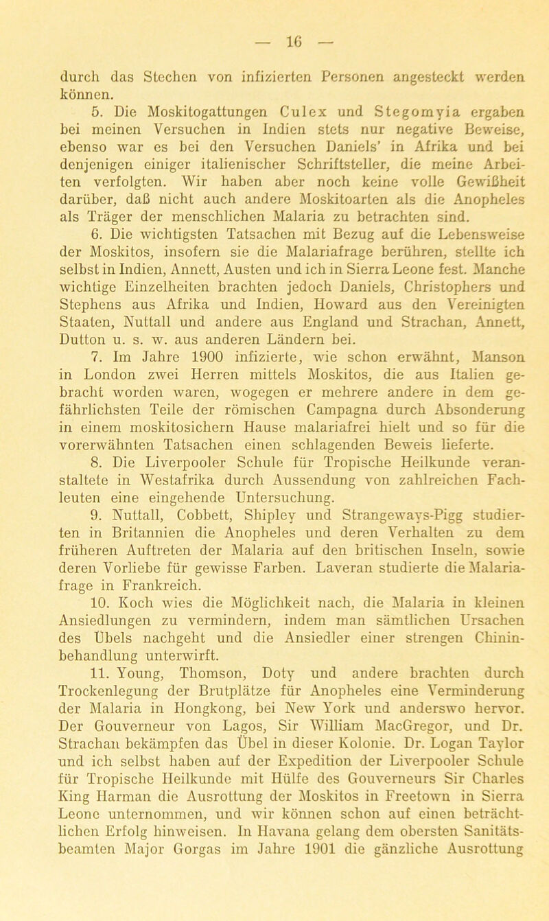 (lurch das Stechcn von infizierten Personen angesteckt werden konnen. 5. Die Moskitogattungen Culex und Stegornyia ergaben bei meinen Versuchen in Indien stets nur negative Beweise, ebenso war es bei den Versuchen Daniels’ in Afrika und bei denjenigen einiger italienischer Schriftsteller, die meine Arbei- ten verfolgten. Wir haben aber noch keine voile Gewibheit dariiber, dab nicht auch andere Moskitoarten als die Anopheles als Trager der menschlichen Malaria zu betrachten sind. 6. Die wichtigsten Tatsachen mit Bezug auf die Lebensweise der Moskitos, insofern sie die Malariafrage beriihren, stellte ich selbst in Indien, Annett, Austen und ich in Sierra Leone fest. Manche wichtige Einzelheiten brachten jedoch Daniels, Christophers und Stephens aus Afrika und Indien, Howard aus den Vereinigten Staaten, Nuttall und andere aus England und Strachan, Annett, Dutton u. s. w. aus anderen Landern bei. 7. Im Jahre 1900 infizierte, wie schon erwahnt, !Manson in London zwei Herren mittels Moskitos, die aus Italien ge- bracht worden waren, wogegen er mehrere andere in dem ge- fahrlichsten Teile der romischen Campagna durch Absonderung in einem moskitosichern Hause malariafrei hielt und so fur die vorerwahnten Tatsachen einen schlagenden Beweis lieferte. 8. Die Liverpooler Schule fiir Tropische Heilkunde veran- staltete in Westafrika durch Aussendung von zahlreichen Fach- leuten eine eingehende Untersuchung. 9. Nuttall, Cobbett, Shipley und Strangeways-Pigg studier- ten in Britannien die Anopheles und deren Verhalten zu dem friiheren Auftreten der Malaria auf den britischen Inseln, sowie deren Vorliebe fiir gewisse Farben. Laveran studierte dieilalaria- frage in Frankreich. 10. Koch wies die Mdglichkeit nach, die Malaria in kleinen Ansiedlungen zu vermindern, indem man samtlichen Ursachen des Dbels nachgeht und die Ansiedler einer strengen Cbinin- behandlung unterwirft. 11. Young, Thomson, Doty und andere brachten durch Trockenlegung der Brutplatze fiir Anopheles eine Verminderung der Malaria in Hongkong, bei New York und anderswo hervor. Der Gouverneur von Lagos, Sir William AlacGregor, und Dr. Strachan bektimpfen das libel in dieser Kolonie. Dr. Logan Taylor und ich selbst haben auf der Expedition der Liverpooler Schule fiir Tropische Heilkunde mit Hiilfe des Gouverneurs Sir Charles King Harman die Ausrottung der Moskitos in Freetown in Sierra Leone unternommen, und wir konnen schon auf einen betracht- lichen Erfolg hinweisen. In Havana gelang dem obersten Sanitats- beamten Major Gorgas im Jahre 1901 die ganzliche Ausrottung