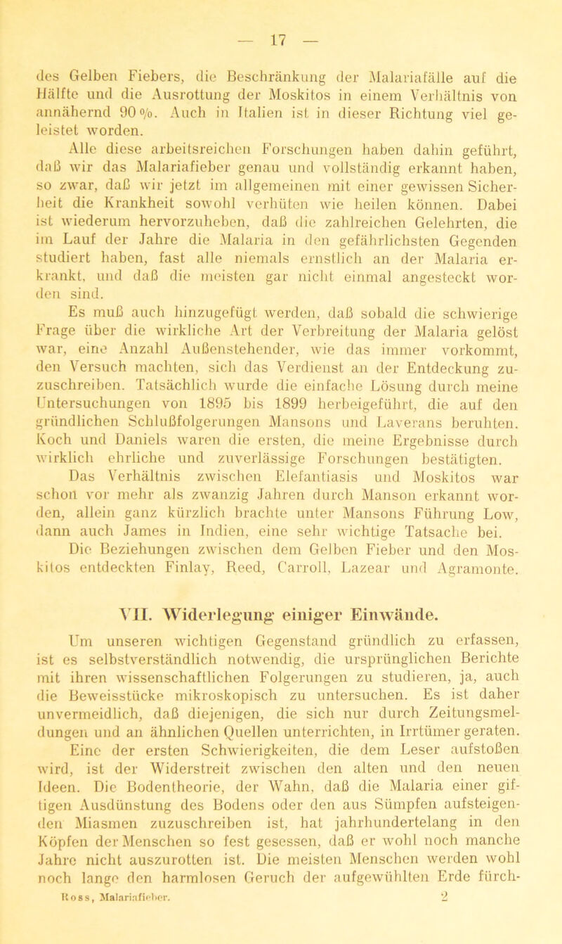 (les Gelben Fiebers, die Beschrankung der ]\lalaiiafalle auf die llalfte uiid die Ausrottuiig der Moskitos in einem Verliiiltnis von annahernd 90<>/o. Auch i?i Italien ist in dieser Richtung viel ge- leistet worden. Alle diese arbeitsreichen Forsduingen haben dahin gefiihrt, dab wir das Malariafieber genau und vollstiindig erkannt haben, so zwar, dab wir jetzt im allgeineinen mit einer gewissen Sicher- lieit die Krankheit sowolil verhiiton wie lieilen kdnnen. Dabei ist wiederum hervorziilieben, dab die zahlreichen Gelehrten, die iin Lauf der Jahre die ^lalaria in den gefahrlichsten Gegenden studiert haben, fast alle niemals ernstlich an der Malaria er- krankt, und dab die ineisten gar niclit einmal angesteckt wor- den sind. Es mub anch hinzngefiigt werden, dab sobald die schwierige Frage iiber die wirkliche Art der Verbreitnng der Malaria gelost war, eino Anzahl Anbenstehender, wie das iranier vorkommt, den Versnch raachten, sich das Verdienst an der Entdecknng zu- zuschreiben. Tatsachlich wnrde die einfacbe Losnng dnrch ineine Untersuchungen von 1895 bis 1899 herbeigefiihrt, die auf den griindlichen Schlubfolgerungen Mansons und Laverans bernliten. Koch und Daniels waren die ersten, die ineine Ergebnisse durch wirklich ehrliche und zuverlassige Forschungen bestiltigten. Das Verhaltnis zwischen Elelantiasis und Moskitos war schoil vor mehr als zwanzig Jahren durch Manson erkannt wor- den, allein ganz kiirzlich brachte unter Mansons Fiihrung Low, dann auch James in Indien, eine sehr wichtige Tatsache bei. Die Beziehungen zwischen dem Gelben Fieber und den Mos- kilos entdeckten Finlay, Reed, Carroll, Lazear und Agramoute. Ml. Widerlegung- einiger Einwande. Um unseren wichtigen Gegenstand griindlich zu erfassen, ist es selbstverstjindlich notwendig, die urspriinglichen Berichte mit ihren wissenschaftlichen Folgerungen zu studieren, ja, auch die Beweisstiicke mikroskopisch zu imtersuchen. Es ist daher unvermeidlich, dab diejenigen, die sich nur durch Zeitungsmel- dungen und an ahnlichen Quellen unterrichten, in Irrtumer geraten. Eine der ersten Schwierigkeiten, die dem Leser aufstoben wird, ist der Widerstreit zwischen den alten und den neueii Ideen. Die Bodentheorie, der Wahn, dab die Malaria einer gif- tigen Ausdiinstung des Bodens oder den aus Sumpfen aufsteigen- den Miasmen zuzuschreiben ist, hat jahrhundertelang in den Kopfen derMenschen so fest gesessen, dab er wohl noch manche Jahre nicht auszurotten ist. Die meisten Menschen werden wohl noch lange den harmlosen Geruch der aufgewuhllen Erde fiirch- Itoss, JIal.iriafiflipr. ‘2