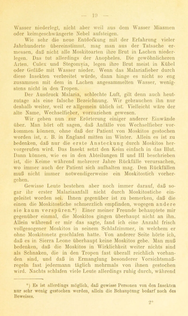 Wasser niederlegt, nicht aber Aveil aus dem Wasser Miasmen Oder keimgeschwangerte Nebel aufsteigen. Wie sehr die neue Entdeckung mit der Erfahrung vieler Jahrliunderte ubereinstimmt, mag man aus der Tatsache er- messen, dab nicht alle Moskitoarten ilire Brut in Lachen nieder- legen. Das tut allerdings der Anopheles. Die gewohnlicheren Arten, Culex und Stegomyia, legen ihre Brut meist in Kiibel Oder GefaBe mit Wasser nieder. Wenn das Malariafieber durch diese Insekten verbreitet wtirde, dann hinge es nicht so eng zusammen mit dem in Lachen angesammelten Wasser, wenig- stens nicht in den Tropen. Dei- Ausdruck Malaria, schlechte Luft, gilt denn auch heut- zulage als eine falsche Bezeichnung. Wir gebrauchen ihn nur deshalh weiter, well er allgemein iiblich ist. Vielleicht ware der alte Name, Wechselfieber, vorzuziehen gewesen. Wir gehen nun zur Erorterung einiger anderer Einwiinde uber. Man hdrt oft sagen, daB Anfalle von Wechselfieber vor- kommen konnen, ohne daB der Patient von Moskitos gestochen worden ist, z. B. in England mitten im Winter. Allein es ist zu bedenken, daB nur die erste Ansteckung durch Moskitos her- vorgerufen wird. Das Insekt setzt den Keim einfach in das Blut. Dann konnen, wie es in den Ahteilungen II und III heschriehen ist, die Keime wahrend mehrerer Jahre Riickfalle verursachen, wo immer auch der Patient sich aufhalten mag. Den Riickfallen muB nicht immer notwendigerweise ein Moskitostich vorher- gehen. Gewisse Leute bestehen aber noch immer darauf, daB so- gar ihr erster Malariaanfall nicht durch Moskitostiche ein- geleitet worden sei. Ihnen gegentiber ist zu bemerken, daB die einen die Moskitostiche schmerzlich empfinden, wogegen andere sie kaum verspiiren.*) Einer meiner Freunde behauptete mir gegentiber einmal, die Moskitos gingen iiberhaupt nicht an ihn. Allein wahrend er mir das sagte, fand ich eine Anzahl frisch vollgesogener Moskitos in seinem Schlafzimmer, in welchem er ohne Moskitonetz geschlafen hatte. Von anderer Seite horte ich, daB es in Sierra Leone iiberhaupt keine Moskitos gebe. Man muB bedenken, daB die Moskitos in Wirklichkeit weiter nichts sind als Schnaken, die in den Tropen fast iiberall reichlich vorhan- den sind, und daB in Ermanglung besonderer VorsichtsmaB- regeln fast jedermann taglich mehrmals von ihnen gestochen wird. Nachts schlafen viele Leute allerdings ruhig durch, wahrend *) Es ist allerdings mdglicli, daB gewisse Personen von den Insekten nur sehr wenig gestochen werden, allein die Behauptnng bedarf noch des Beweises. 2*