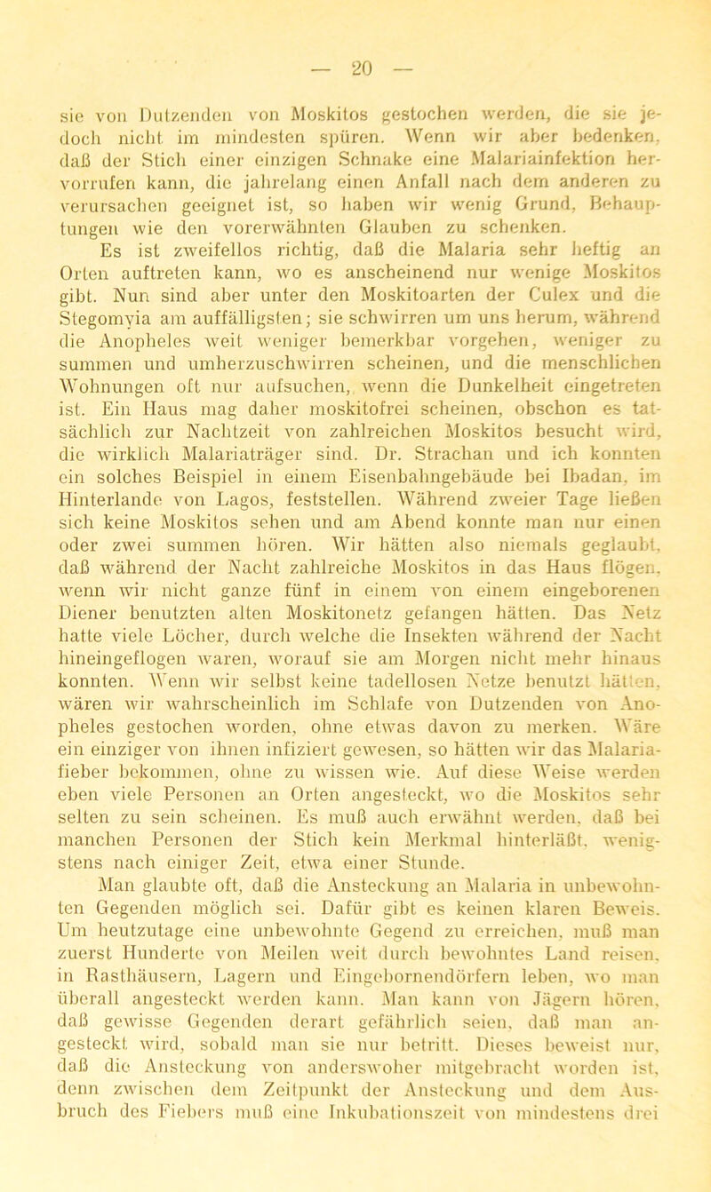 sie von Dulzendon von Moskitos gestochen werden, die sie je- doch niclit. im inindeslen spiiren. Wenn wir aber bedenken, dali der Sticli einer einzigen Schnake eine Malariainfektion her- vormfen kann, die jahrelang eineri Anfall nach dem anderen zu verursachen geeiguet ist, so liaben wir wenig Grund, Behaup- tungeu wie den vorerwahnlen Glauben zu schenken. Es ist zweifellos richtig, dafi die Malaria sehr beftig an Olden auftreten kann, wo es anscheinend nur wenige !Moskitos gibt. Nun sind aber unter den Moskitoarten der Culex und die Stegomyia am auffalligsten; sie schwirren urn uns herum, wahrend die Anopheles weit weniger bemerkbar vorgehen, weniger zu suminen und uinherzuschwirren scheinen, und die menschlichen Wohnungen oft nur aufsuchen, wenn die Dunkelheit eingetreten ist. Ein Haus mag daher moskitofrei scheinen, obschon es tat- sachlich zur Nachtzeit von zahlreichen Moskitos besucht wird, die wirklich Malariatrilger sind. Dr. Strachan und ich konnten ein solches Beispiel in einem Eisenbahngebaude bei Ibadan, im Hinterlando von Lagos, feststellen. Wahrend zweier Tage lieBen sich keine Moskitos sehen und am Abend konnte man nur einen Oder zwei summen luiren. Wir hatten also niemals geglaubt. dafi wahrend der Nacht zahlreiche Moskitos in das Haus flogen. wenn wir nicht gauze fiinf in einem von einem eingeborenen Diener benutzten alten Moskitonetz gefangen hatten. Das Netz hatte viele Locher, durch welche die Insekten wahrend der Nacht hineingeflogen waren, worauf sie am Morgen nicht mehr hinaus konnten. Wenn wir selhst keine tadellosen Netze henutzt hatten. waren wir wahrscheinlich im Schlafe von Dutzenden von Ano- pheles gestochen worden, ohne etwas davon zu merken. Ware ein einziger von ihnen infiziert gewesen, so hatten wir das Malaria- fieber hckommen, ohne zu wissen wie. Auf diese Weise werden eben viele Personen an Orten angesteckt, wo die Moskitos sehr selten zu sein scheinen. Es muB auch erwahnt werden, daB bei manchen Personen der Stich kein Merkmal hinterlaBt. wenig- stens nach einiger Zeit, etwa einer Stunde. Man glaubte oft, daB die Ansteckung an Malaria in unbewohn- ten Gegenden moglich sei. Dafiir gibt es keinen klaren Beweis. Um heutzutage eine unbewohnte Gegend zu erreichen, muB man zuerst Hunderto von Meilen weit (lurch bewohntes Land reison. in Rasthausern, Lagern und Eingehornenddrfern leben, wo man iiberall angesteckt werden kann. i\lan kann von Jagern horen, daB gewisse Gegenden derart gefahrlich seien, daB man an- gesteckt wird, sobald man sie nur helritt. Dieses beweisl nur. daB die Ansteckung von anderswoher mitgehracht worden ist. denn zwischen dem Zeitpunkt der Ansteckung und dem Aus- bruch des Fiehers muB eine Inkuhationszeit von mindestens drei