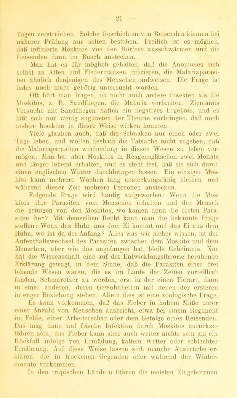 Tageii versireiclieii. Solche Gescliicliteii von Reiisendeii koimeii bei naherer Priifung nur selten besteheri. Freilich ist es moglicb, daB infizierte Moskitos von den Ddrfern ausschwiinnen und die Reisenden dann itn Busch anstecken. Man bat es fiir moglich gehalten, daB die Anopheles sicli selbst an Affen und Flederniausen infizieren, die Malariaparasi- ten ahnlich denjenigen des Monschen aufweisen. Die Frage ist indes noch nicht geborig untersucbt worden. Oft liort man fragen, ob nicht auch andere Insekten als die Moskitos, z. B. Sandfliegen, die Malaria verbreiten. Ziemanns Versuche mit Sandfliegen batten ein negatives Ergebnis, und es laBt sicb nur wenig zugunsten der Tbeorie vorbringen, daB nocb andere Insekten in dieser Weise wirken konnten. Viele glauben auch, daB die Schnaken nur einen oder zwei Tage leben, und wollen deshalb die Tatsache nicht zugeben, daB die Malariaparasiten wochenlang in diesen Wesen zu leben ver- niogen. Man hat aber Moskitos in Reagensglascben zwei Monatc und langer lebend erhalten, und es steht fest, daB sie sicb durch einen engliscben Winter durchbringen lassen. Ein einziger Mos- kito kann mebrere Wochen lang ansteckungsfahig bleiben und wahrend dieser Zeit mebrere Personen anstecken. Folgende Frage wird baufig aufgeworfen; Wenn die Mos- kitos ihre Parasiten vom Menschen erhalten und der Menscb die seinigen von den Moskitos, wo kainen denn die ersten Para- siten her? Mit demselben Recht kann man die bekannte Frage stellen: Wenn das Huhn aus dem Ei kommt und das Ei aus dem Huhn, wo ist da der Anfang? Alles was wir sicber wissen, ist der Aufenthaltswechsel des Parasiten zwischen dem Moskito und dem Menschen, aber wie das angefangen bat, bleibt Geheimnis. Nur hat die Wissenschaft eine auf der Entwicklungstheorie beruhende Erklarung geAvagt, in dem Sinne, daB die Parasiten einst frei lebende Wesen waren, die es im Laufe der Zeiten vorteilhaft fanden, Schmarotzer zu werden, erst in der einen Tierart, dann in einer anderen, deren Gewohnheiten mit denen der ersteren in enger Beziehung stehen. Allein dies ist eine zoologische Frage. Es kann vorkommen, daB das Fieber in hohem MaBe unter einer Anzahl von Menschen ausbricht, etwa bei einem Regiment im Felde, einer Arbeiterschar oder dem Gefolge eines Reisenden. Das mag dann auf frische Infektion durch Moskitos zuriickzu- fiibren sein, das Fieber kann aber auch weiter nichts sein als ein Riickfall infolge von Ermudung, kaltem Wetter oder scblechter Ernabrung. Auf diese Weise lassen sicb mancbe Ausbruche er- klaren, die in trockenen Gcgenden oder wahrend der Winter- monate vorkommen. In den tropiscben Landorn fiihron die meisten Eingeborenen