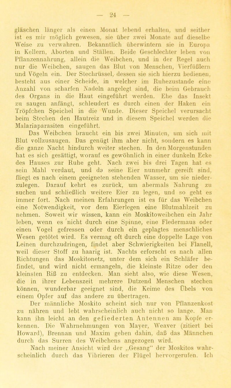 glaschen Ulngor als oinoii .MoiiaL lohend orlialleii, und seither ist es mir moglich geweseii, sie iiber y.we'i Monatc auf dieselbo Weise zu venvabren. Bekannllicb iiberwintern sie in Europa in Kellern, Aborten und Slallen. Beide Gescblecbter leben von Pflanzennalirung, allein die Weibcben, und in der R,egel aucli nur die Weibcben, saugen das Blut von Menschen, VierfuBleni und Vogein ein. Der Slechriissel, dessen sie sich hierzu bedieneri. besteht aus einer Scheide, in welcher im Rubezustande eine Anzahl von scharfen Nadeln angelegt sind, die beim Gebraucli des Organs in die Haut eingefiibrt werden. Ehe das Insekt zu saugen anfangt, schleudert es durch einen der Haken ein Tropfchen Speichel in die Wunde. Dieser Speichel verursacht beim Steclien den Hautreiz und in diesem Speicbel werden die Malariaparasiten eingefiibrt. Das AVeibchen brauclit ein bis zwei MinuLen, um sich mil Blut vollzusaugen. Das geniigt ihm aber nicht, soudern es kann die ganze Nacht hindurch weiter stechen. In den Morgenstunden hat es sich gesattigt, worauf es gewbhnlich in einer dunkeln Ecke des Hauses zur Ruhe geht. Nach zwei bis drei Tagen hat es seiii Mahl verdaut, und da seine Eier nunmehr gereift sind, fliegt es nach einem geeigneten stehenden Wasser, um sie nieder- zulegen. Darauf kehrt es zuriick, um abermals Nahrung zu suchen und schliefilich weitere Eier zu legen, und so geht es immer fort. Nach meinen Erfahrungen ist es fiir das Weibchen eine Notwendigkeit, vor dem Eierlegen eine Blutmahlzeit zu nehmen. Soweit wir wissen, kann ein Moskitoweibchen ein Jahr leben, wenn es ’nicht durch eine Spinne, eine Fledermaus oder einen Vogel gefressen oder durch ein geplagtes menschliches Wesen getotet wird. Es vermag oft durch eine doppelte Lage von Leinen durchzudringen, findet aber Schwierigkeiten bei Flanell, weil dieser Stoff zu haarig ist. Nachts erforscht es nach alien Richtungen das Moskitonetz, unter dem sich ein Schlafer be- findet, und wird nicht ermangeln, die kleinste Ritze oder den kleinsten RiB zu entdecken. Man sieht also, wie diese Wesen, die in ihrer Lebenszeit mehrere Dutzend Menschen stechen konnen, wunderbar geeignet sind, die Keime des t'bels von einem Opfer auf das andere zu libertragen. Der miinnliche Moskito scheint sich nur von Pflanzenkost zu nahren und lebt wahrscheinlich auch nicbt so lange. Man kann ihn leicht an den gefiederten Antennen am Kopfe er- kennen. Die Wahrnehmungen von klayer. Weaver (zitiert bei Howard), Brennan und Maxim geben dahin, dafi das Miinnchen durch das Surren des Weibchens angezogen wird. Nach meiner Ansicht wird dor ,,Gesang“ der Moskitos wahr- scheinlich durch das Wbrieren der Fliigel hervorgerufen. Ich